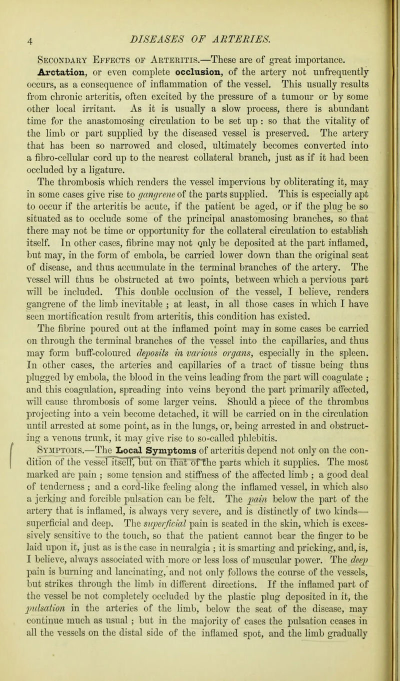 Secondary Effects of Arteritis.—These are of great importance. Arctation, or even complete occlusion, of the artery not unfrequently occurs, as a consequence of inflammation of the vessel. This usually results from chronic arteritis, often excited by the pressure of a tumour or by some other local irritant. As it is usually a slow process, there is abundant time for the anastomosing circulation to be set up: so that the vitality of the limb or part supplied by the diseased vessel is preserved. The artery that has been so narrowed and closed, ultimately becomes converted into a fibro-cellular cord up to the nearest collateral branch, just as if it had been occluded by a ligature. The thrombosis which renders the vessel impervious by obliterating it, may in some cases give rise to gangrene of the parts supplied. This is especially apt to occur if the arteritis be acute, if the patient be aged, or if the plug be so situated as to occlude some of the principal anastomosing bimiches, so that there may not be time or opportunity for the collateral circulation to establish itself. In other cases, fibrine may not Qnly be deposited at the part inflamed, but may, in the form of embola, be carried lower down than the original seat of disease, and thus accumulate in the terminal branches of the artery. The vessel will thus be obstructed at two points, between which a pervious part will be included. This double occlusion of the vessel, I believe, renders gangrene of the limb inevitable ; at least, in all those cases in which I have seen mortification result from arteritis, this condition has existed. The fibrine poured out at the inflamed point may in some cases be carried on through the terminal branches of the vessel into the capillaries, and thus may form buff-coloured deposits in various organs, especially in the spleen. In other cases, the arteries and capillaries of a tract of tissue being thus plugged by embola, the blood in the veins leading from the part will coagulate ; and this coagulation, spreading into veins beyond the part primarily affected, will cause thrombosis of some larger veins. Should a piece of the thrombus projecting into a vein become detached, it will be carried on in the circulation until arrested at some point, as in the lungs, or, being arrested in and obstruct- ing a venous trunk, it may give rise to so-called phlebitis. Symptoms.—The Local Symptoms of arteritis depend not only on the con- dition of the vessel itself, but on that oflhe parts which it supplies. The most marked are pain ; some tension and stiffness of the affected limb ; a good deal of tenderness ; and a cord-like feeling along the inflamed vessel, in which also a jerking and forcible pulsation can be felt. The pain below the part of the artery that is inflamed, is always very severe, and is distinctly of two kinds— superficial and deep. The superficial pain is seated in the skin, which is exces- sively sensitive to the touch, so that the patient cannot bear the finger to be laid upon it, just as is the case in neuralgia ; it is smarting and pricking, and, is, I believe, always associated with more or less loss of muscular power. The deep pain is burning and lancinating, and not only follows the course of the vessels, but strikes through the limb in different directions. If the inflamed part of the vessel be not completely occluded by the plastic plug deposited in it, the pulsation in the arteries of the limb, below the seat of the disease, may continue much as usual ; but in the majority of cases the pulsation ceases in all the vessels on the distal side of the inflamed spot, and the limb gradually