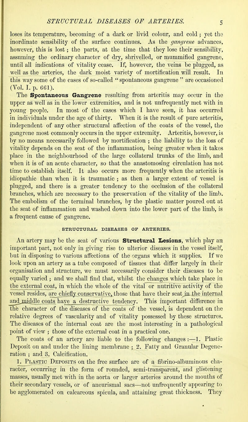 STRUCTURAL DISEASES OF ARTERIES. loses its temperature, becoming of a dark or livid colour, and cold ; yet the inordinate sensibility of the surface continues. As the gangrene advances, however, this is lost; the parts, at the time that they lose their sensibility, assuming the ordinary character of dry, shrivelled, or mummified gangrene, until all indications of vitality cease. If, however, the veins be plugged, as well as the arteries, the dark moist variety of mortification will result. In this way some of the cases of so-called  spontaneous gangrene  are occasioned (Vol. I. p. G61). The Spontaneous Gangrene resulting from arteritis may occur in the upper as well as in the lower extremities, and is not unfrequently met with in young people. In most of the cases which I have seen, it has occurred in individuals under the age of thirty. When it is the result of pure arteritis, independent of any other structural affection of the coats of the vessel, the gangrene most commonly occurs in the upper extremity. Arteritis, however, is by no means necessarily followed by mortification ; the liability to the loss of vitality depends on the seat of the inflammation, being greater when it takes place in the neighbourhood of the large collateral trunks of the lirub, and when it is of an acute character, so that the anastomosing circulation has not time to establish itself. It also occurs more frequently when the arteritis is idiopathic than when it is traumatic ; as then a larger extent of vessel is plugged, and there is a greater tendency to the occlusion of the collateral branches, which are necessary to the preservation of the vitality of the limb. The embolism of the terminal branches, by the plastic matter poured out at the seat of inflammation and washed down into the lower part of the limb, is a frequent cause of gangrene. STRUCTURAL DISEASES OF ARTERIES. An artery may be the seat of various Structural Lesions, which play an important part, not only in giving rise to ulterior diseases in the vessel itself, but in disposing to various affections of the organs which it supplies. If we look upon an artery as a tube composed of tissues that differ largely in their organisation and structure, we must necessarily consider their diseases to be equally varied ; and we shall find that, whilst the changes Avhich take place in the external coat, in which the whole of the vital or nutritive activity of the vessel resides, are chiefly conservative, those that have their seat .in the internal and middle coats have a destructive tendency. This important difference in the character of the diseases of the coats of the vessel, is dependent on the relative degrees of vascularity and of vitality possessed by these structures. The diseases of the internal coat are the most interesting in a pathological point of view ; those of the external coat in a practical one. The coats of an artery are liable to the following changes :—1. Plastic Deposit on and under the lining membrane ; 2. Fatty and Granular Degene- ration ; and 3. Calcification. 1. Plastic Deposits on the free surface are of a fibrino-albuminous cha- racter, occurring in the form of rounded, semi-transparent, and glistening- masses, usually met with in the aorta or larger arteries around the mouths of their secondary vessels, or of aneurismal sacs—not unfrequently appearing to be agglomerated on calcareous spicula, and attaining great thickness. They