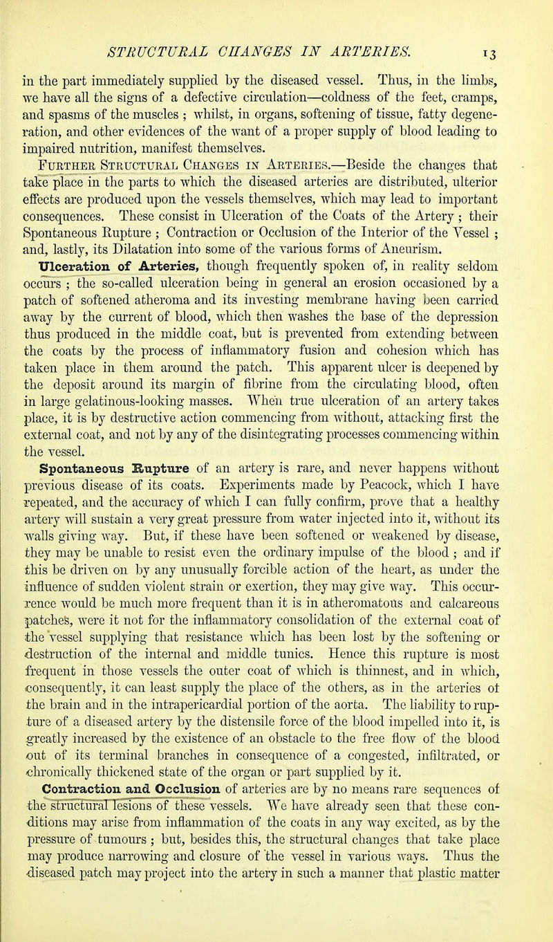 in the part immediately supplied by the diseased vessel. Thus, in the limbs, we have all the signs of a defective circulation—coldness of the feet, cramps, and spasms of the muscles ; whilst, in organs, softening of tissue, fatty degene- ration, and other evidences of the want of a proper supply of blood leading to impaired nutrition, manifest themselves. Further Structural Changes in Arteries.—Beside the changes that take place in the parts to which the diseased arteries are distributed, ulterior effects are produced upon the vessels themselves, which may lead to important consequences. These consist in Ulceration of the Coats of the Artery ; their Spontaneous Rupture ; Contraction or Occlusion of the Interior of the Vessel ; and, lastly, its Dilatation into some of the various forms of Aneurism. Ulceration of Arteries, though frequently spoken of, in reality seldom occurs ; the so-called ulceration being in general an erosion occasioned by a patch of softened atheroma and its investing membrane having been carried away by the cm-rent of blood, which then washes the base of the depression thus produced in the middle coat, but is prevented from extending between the coats by the process of inflammatory fusion and cohesion which has taken place in them around the patch. This apparent ulcer is deepened by the deposit around its margin of fibrine from the circulating blood, often in large gelatinous-looking masses. When true ulceration of an artery takes place, it is by destructive action commencing from without, attacking first the external coat, and not by any of the disintegrating processes commencing within the vessel. Spontaneous Hupture of an artery is rare, and never happens without previous disease of its coats. Experiments made by Peacock, which I have repeated, and the accuracy of which I can fully confirm, prove that a healthy artery will sustain a very great pressure from water injected into it, without its walls giving way. But, if these have been softened or weakened by disease, they may be unable to resist even the ordinary impulse of the blood ; and if this be driven on by any unusually forcible action of the heart, as under the influence of sudden violent strain or exertion, they may give way. This occur- rence would be much more frequent than it is in atheromatous and calcareous patches, were it not for the inflammatory consolidation of the external coat of the vessel supplying that resistance which has been lost by the softening or destruction of the internal and middle tunics. Hence this rupture is most frequent in those vessels the outer coat of which is thinnest, and in which, consequently, it can least supply the place of the others, as in the arteries oi the brain and in the intrapericardial portion of the aorta. The liability to rup- ture of a diseased artery by the distensile force of the blood impelled into it, is greatly increased by the existence of an obstacle to the free flow of the blood out of its terminal branches in consequence of a congested, infiltrated, or chronically thickened state of the organ or part supplied by it. Contraction and Occlusion of arteries are by no means rare sequences of the structural lesions of these vessels. We have already seen that these con- ditions may arise from inflammation of the coats in any way excited, as by the pressure of tumours ; but, besides this, the structural changes that take place may produce narrowing and closure of the vessel in various ways. Thus the diseased patch may project into the artery in such a manner that plastic matter