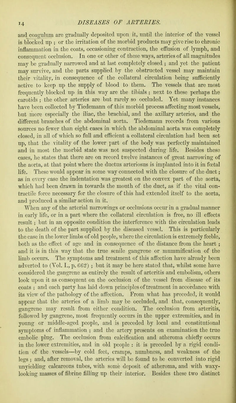and coaguluni are gradually deposited upon it, until the interior of the vessel is blocked up ; or the irritation of the morbid products may give rise to chronic inflammation in the coats, occasioning contraction, the effusion of lymph, and consequent occlusion. In one or other of these ways, arteries of all magnitudes may be gradually narrowed and at last completely closed ; and yet the patient may survive, and the parts supplied by the obstructed vessel may maintain their vitality, in consequence of the collateral circulation being sufficiently active to keep up the supply of blood to them. The vessels that are most frequently blocked up in this way are the tibials ; next to these perhaps the carotids ; the other arteries are but rarely so occluded. Yet many instances have been collected by Tiedemann of this morbid process affecting most vessels, but more especially the iliac, the brachial, and the axillary arteries, and the different branches of the abdominal aorta. Tiedemann records from various sources no fewer than eight cases in which the abdominal aorta was completely closed, in all of which so full and efficient a collateral circulation had been set up, that the vitality of the lower part of the body was perfectly maintained and in most the morbid state was not suspected during life. Besides these cases, he states that there are on record twelve instances of great narrowing of the aorta, at that point where the ductus arteriosus is implanted into it in foetal life. These would appear in some way connected with the closure of the duct; as in every case the indentation was greatest on the convex part of the aorta, which had been drawn in towards the mouth of the duct, as if the vital con- tractile force necessary for the closure of this had extended itself to the aorta, and produced a similar action in it. When any of the arterial narrowings or occlusions occur in a gradual manner in early life, or in a part Avhere the collateral circulation is free, no ill effects result; but in an opposite condition the interference with the circulation leads to the death of the part supplied by the diseased vessel. This is particularly the case in the lower limbs of old people, where the circulation is extremely feeble, both as the effect of age and in consequence of the distance from the heart ; and it is in this way that the true senile gangrene or miunmification of the limb occurs. The symptoms and treatment of this affection have already been adverted to (Vol. I., p. (162) ; but it may be here stated that, whilst some have considered the gangrene as entirely the result of arteritis and embolism, others look upon it as consequent on the occlusion of the vessel from disease of its coats ; and each party has laid down principles of treatment in accordance with its view of the pathology of the affection. From what has preceded, it would appear that the arteries of a limb may be occluded, and that, consequently, gangrene may result from cither condition. The occlusion from arteritis, followed by gangrene, most frequently occurs in the upper extremities, and in young or middle-aged people, and is preceded by local and constitutional symptoms of inflammation ; and the artery presents on examination the true embolic plug. The occlusion from calcification and atheroma chiefly occurs in the lower extremities, and in old people : it is preceded by a rigid condi- tion of the vessels—by cold feet, cramps, numbness, and weakness of the legs ; and, after removal, the arteries will be found to be converted into rigid unyielding calcareous tubes, with some deposit of atheroma, and with waxy- looking masses of fibrine filling up their interior. Besides these two distinct