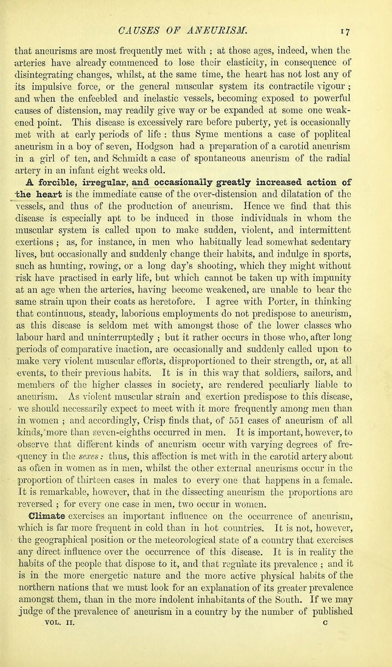 CAUSES OF ANEURISM. that aneurisms are most frequently met with ; at those ages, indeed, when the arteries have already commenced to lose their elasticity, in consequence of disintegrating changes, whilst, at the same time, the heart has not lost any of its impulsive force, or the general muscular system its contractile vigour ; and when the enfeebled and inelastic vessels, becoming exposed to powerful causes of distension, may readily give way or be expanded at some one weak- ened point. This disease is excessively rare before puberty, yet is occasionally met with at early periods of life : thus Syme mentions a case of popliteal aneurism in a boy of seven, Hodgson had a preparation of a carotid aneurism in a girl of ten, and Schmidt a case of spontaneous aneurism of the radial artery in an infant eight weeks old. A forcible, irregular, and occasionally greatly increased action of the heart is the immediate cause of the over-distension and dilatation of the vessels, and thus of the production of aneurism. Hence we find that this disease is especially apt to be induced in those individuals in whom the muscular system is called upon to make sudden, violent, and intermittent exertions ; as, for instance, in men who habitually lead somewhat sedentary lives, but occasionally and suddenly change their habits, and indulge in sports, such as hunting, rowing, or a long day's shooting, which they might without risk have practised in early life, but which cannot be taken up with impunity at an age Avhen the arteries, having become weakened, are unable to bear the same strain upon their coats as heretofore. I agree with Porter, in thinking that continuous, steady, laborious employments do not predispose to aneurism, as this disease is seldom met with amongst those of the lower classes who labour hard and uninterruptedly ; but it rather occurs in those who, after long periods of comparative inaction, are occasionally and suddenly called upon to make very violent muscular efforts, disproportioned to their strength, or, at all ■events, to their previous habits. It is in this way that soldiers, sailors, and members of the higher classes in society, are rendered peculiarly liable to aneurism. As violent muscular strain and exertion predispose to this disease, we should necessarily expect to meet with it more frequently among men than in women ; and accordingly, Crisp finds that, of 551 cases of aneurism of all kinds/more than seven-eighths occurred in men. It is important, however, to observe that different kinds of aneurism occur with varying degrees of fre- quency in the sexes: thus, this affection is met with in the carotid artery about as often in women as in men, whilst the other external aneurisms occur in the proportion of thirteen cases in males to every one that happens in a female. It is remarkable, however, that in the dissecting aneurism the proportions are Teversed ; for every one case in men, two occur in women. Climate exercises an important influence on the occurrence of aneurism, which is far more frequent in cold than in hot countries. It is not, however, the geographical position or the meteorological state of a country that exercises any direct influence over the occurrence of this disease. It is in reality the habits of the people that dispose to it, and that regulate its prevalence ; and it is in the more energetic nature and the more active physical habits of the northern nations that we must look for an explanation of its greater prevalence amongst them, than in the more indolent inhabitants of the South. If we may judge of the prevalence of aneurism in a country by the munber of published vol. ir. c