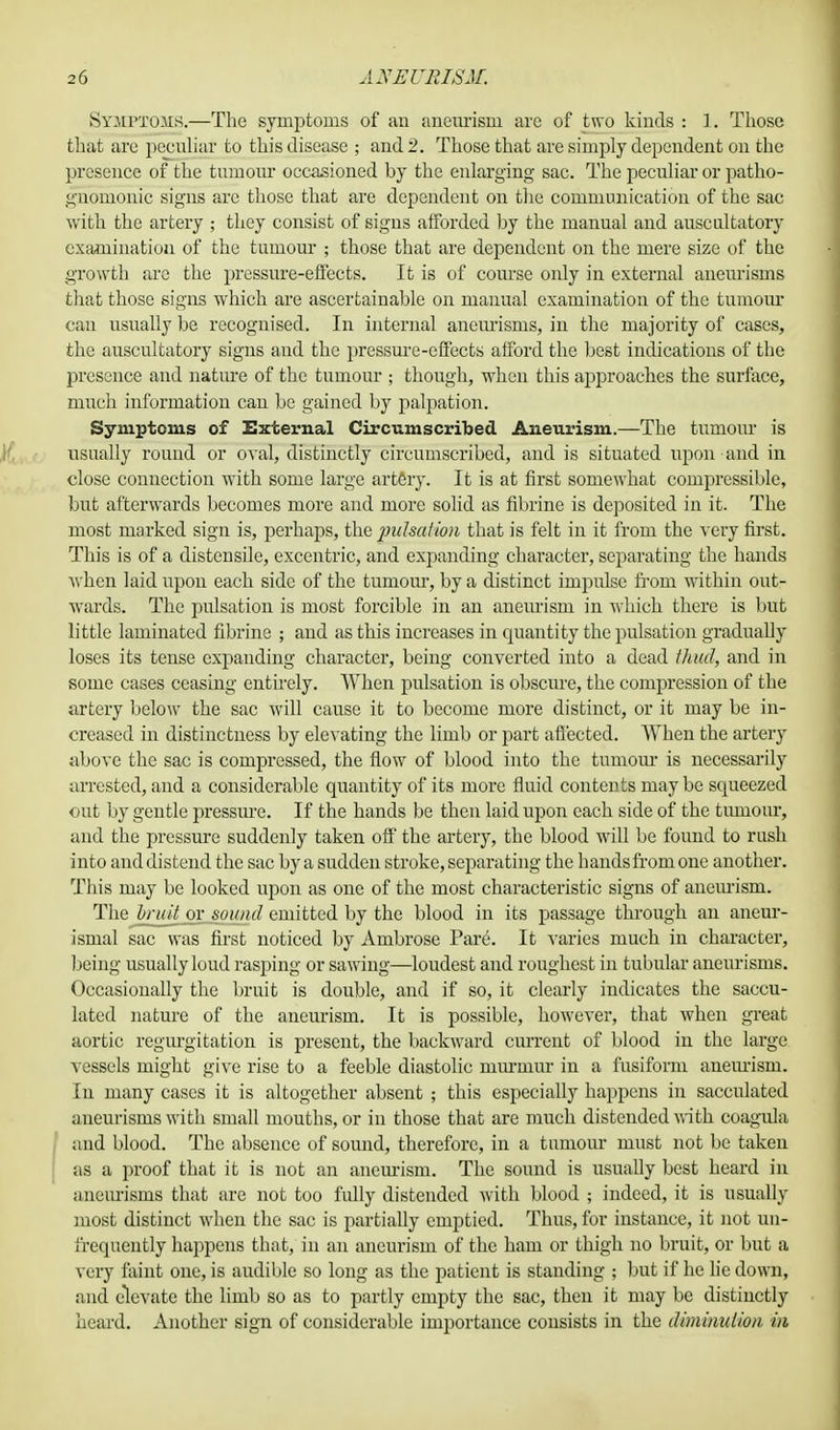 Symptoms.—The symptoms of an aneurism are of two kinds : 1. Those that are peculiar to this disease ; and 2. Those that are simply dependent on the presence of the tumour occasioned by the enlarging sac. The peculiar or patho- gnomonic signs arc those that are dependent on the communication of the sac with the artery ; they consist of signs afforded by the manual and auscultatory examination of the tumour ; those that are dependent on the mere size of the growth are the pressure-effects. It is of course oidy in external aneurisms that those signs which are ascertainable on manual examination of the tumour can usually be recognised. In internal aneurisms, in the majority of cases, the auscultatory signs and the pressure-effects afford the best indications of the presence and nature of the tumour ; though, when this approaches the surface, much information can be gained by palpation. Symptoms of External Circumscribed Aneurism.—The tumour is usually round or oval, distinctly circumscribed, and is situated upon and in close connection with some large artery. It is at first somewhat compressible, but afterwards becomes more and more solid as fibrine is deposited in it. The most marked sign is, perhaps, the pulsation that is felt in it from the very first. This is of a distensile, excentric, and expanding character, separating the hands when laid upon each side of the tumour, by a distinct impulse front within out- wards. The pulsation is most forcible in an aneurism in which there is but little laminated fibrine ; and as this increases in quantity the pulsation gradually loses its tense expanding character, being converted into a dead thud, and in some cases ceasing entirely. When pulsation is obscure, the compression of the artery below the sac will cause it to become more distinct, or it may be in- creased in distinctness by elevating the limb or part affected. When the artery above the sac is compressed, the flow of blood into the tumour is necessarily arrested, and a considerable quantity of its more fluid contents may be squeezed out by gentle pressure. If the hands be then laid upon each side of the tumour, and the pressure suddenly taken off the artery, the blood will be found to rush into and distend the sac by a sudden stroke, separating the hands from one another. This may be looked upon as one of the most characteristic signs of aneurism. The bruit or sound emitted by the blood in its passage through an aneur- ismal sac was first noticed by Ambrose Pare. It varies much in character, being usually loud rasping or sawing—loudest and roughest in tubular aneurisms. Occasionally the bruit is double, and if so, it clearly indicates the saccu- lated nature of the aneurism. It is possible, however, that when great aortic regurgitation is present, the backward current of blood in the large vessels might give rise to a feeble diastolic murmur in a fusiform aneurism. In many cases it is altogether absent ; this especially happens in sacculated aneurisms with small mouths, or in those that are much distended with coagula and blood. The absence of sound, therefore, in a tumour must not be taken as a proof that it is not an aneurism. The sound is usually best heard in aneurisms that are not too fully distended with blood ; indeed, it is usually most distinct when the sac is partially emptied. Thus, for instance, it not un- frequeutly happens that, in an aneurism of the hain or thigh no bruit, or but a very faint one, is audible so long as the patient is standing ; but if he lie down, and elevate the limb so as to partly empty the sac, then it may be distinctly heard. Another sign of considerable importance consists in the diminution in
