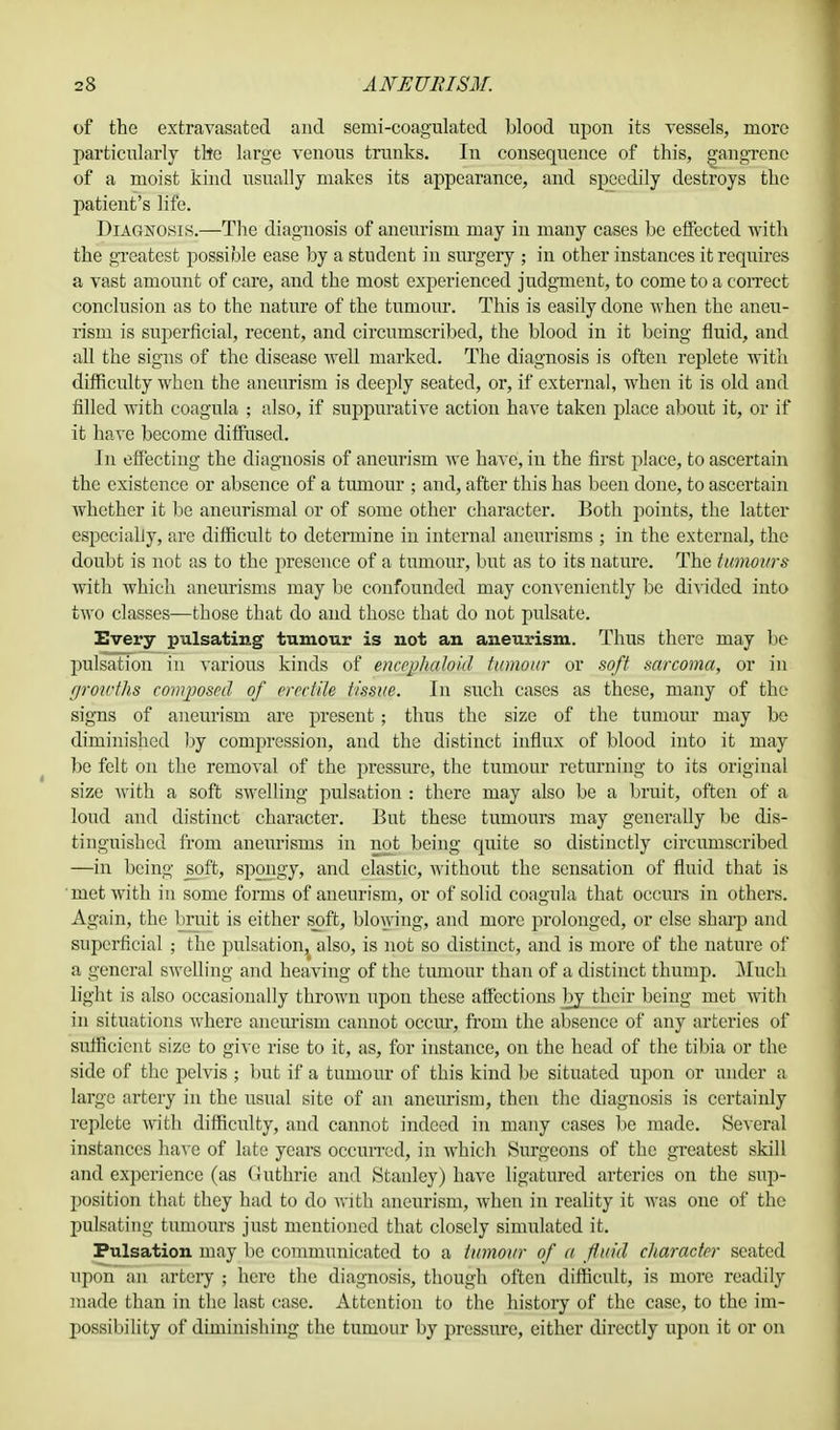 of the extravasated and semi-coagulated blood upon its vessels, more particularly the large venous trunks. In consequence of this, gangrene of a moist kind usually makes its appearance, and speedily destroys the patient's life. Diagnosis.—The diagnosis of aneurism may in many cases be effected with the greatest possible ease by a student in surgery ; in other instances it requires a vast amount of care, and the most experienced judgment, to come to a correct conclusion as to the nature of the tumour. This is easily done -when the aneu- rism is superficial, recent, and circumscribed, the blood in it being fluid, and all the signs of the disease well marked. The diagnosis is often replete with difficulty when the aneurism is deeply seated, or, if external, when it is old and filled with coagula ; also, if suppurative action have taken place about it, or if it have become diffused. In effecting the diagnosis of aneurism we have, in the first place, to ascertain the existence or absence of a tumour ; and, after this has been done, to ascertain whether it be aneurismal or of some other character. Both points, the latter especially, are difficult to determine in internal aneurisms ; in the external, the doubt is not as to the presence of a tumour, but as to its nature. The tumours with which aneurisms may be confounded may conveniently be divided into two classes—those that do and those that do not pulsate. Every pulsating tumour is not an aneurism. Thus there may be pulsation in various kinds of enccphalokl tumour or soft sarcoma, or in growths composed of erectile tissue. In such cases as these, many of the signs of aneurism are present ; thus the size of the tumour may be diminished by compression, and the distinct influx of blood into it may be felt on the removal of the pressure, the tumour returning to its original size with a soft swelling pulsation : there may also be a bruit, often of a loud and distinct character. But these tumours may generally be dis- tinguished from aneurisms in not being quite so distinctly circumscribed —in being soft, spongy, and elastic, without the sensation of fluid that is met with in some forms of aneurism, or of solid coagnla that occurs in others. Again, the bruit is either spft, blowing, and more prolonged, or else sharp and superficial ; the pulsation, also, is not so distinct, and is more of the nature of a general swelling and heaving of the tumour than of a distinct thump. Much light is also occasionally thrown upon these affections by their being met with in situations where aneurism cannot occur, from the absence of any arteries of sufficient size to give rise to it, as, for instance, on the head of the tibia or the side of the pelvis ; but if a tumour of this kind be situated upon or under a large artery in the usual site of an aneurism, then the diagnosis is certainly replete with difficulty, and cannot indeed in many cases be made. Several instances have of late years occurred, in which Surgeons of the greatest skill and experience (as Guthrie and Stanley) have ligatured arteries on the sup- position that they had to do with aneurism, when in reality it was one of the pulsating tumours just mentioned that closely simulated it. Pulsation may be communicated to a tumour of a fluid character seated upon an artery ; here the diagnosis, though often difficult, is more readily made than in the last case. Attention to the history of the case, to the im- possibility of diminishing the tumour by pressure, either directly upon it or on