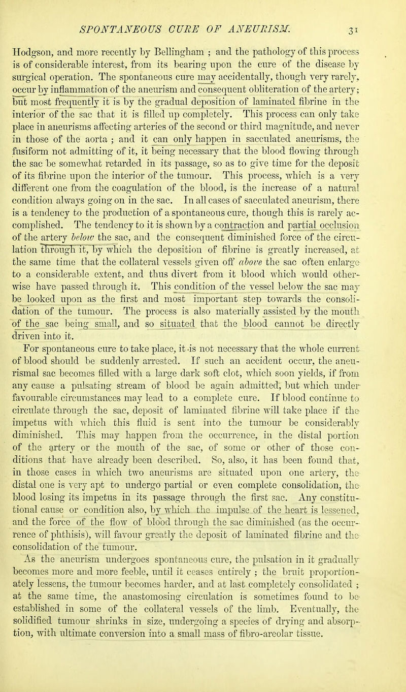 SPONTANEOUS CUBE OF ANEURISM. Hodgson, and more recently by Bellingharu ; and the pathology of this process is of considerable interest, from its bearing upon the cure of the disease by surgical operation. The spontaneous cure may accidentally, though very rarely, occur by inflammation of the aneurism and consequent obliteration of the artery; but most frequently it is by the gradual deposition of laminated fibrine in the interior of the sac that it is filled up completely. This process can only take place in aneurisms affecting arteries of the second or third magnitude, and never in those of the aorta ; and it can only happen in sacculated aneurisms, the fusiform not admitting of it, it being necessary that the blood flowing through the sac be somewhat retarded in its passage, so as to give time for the deposit of its fibrine upon the interior of the tumour. This process, which is a very different one from the coagulation of the blood, is the increase of a natural condition always going on in the sac. In all cases of sacculated aneurism, there is a tendency to the production of a spontaneous cure, though this is rarely ac- complished. The tendency to it is shown by a contraction and partial^ occlusion of the artery Mow the sac, and the consequent diminished force of the circu- lation thTough it,~by which the deposition of fibrine is greatly increased, at the same time that the collateral vessels given off above the sac often enlarge to a considerable extent, and thus divert from it blood which would other- wise have passed through it. This condition of the vessel below the sac may be looked upon as the first and most important step towards the consoli- dation of the tumour. The process is also materially assisted by the mouth of the sac being small, and so situated that the blood cannot be directly driven into it. For spontaneous cure to take place, it -is not necessary that the whole current of blood should be suddenly arrested. If such an accident occur, the aneu- rismal sac becomes filled with a large dark soft clot, which soon yields, if from any cause a pulsating stream of blood be again admitted, but which under favourable circumstances may lead to a complete cure. If blood continue to circulate through the sac, deposit of laminated fibrine will take place if the impetus with which this fluid is sent into the tumour be considerably diminished. This may happen from the occurrence, in the distal portion of the artery or the mouth of the sac, of some or other of those con- ditions that have already been described. So, also, it has been found that, in those cases in which two aneurisms are situated upon one artery, the distal one is very apt to undergo partial or even complete consolidation, the blood losing its impetus in its passage through the first sac. Any constitu- tional cause or condition also, by which the impulse of the heart is lessened, and the force of the flow of blood through the sac diminished (as the occur- rence of phthisis), will favour greatly the deposit of laminated fibrine and the consolidation of the tumour. As the aneurism undergoes spontaneous cure, the pulsation in it gradually becomes more and more feeble, until it ceases entirely ; the bruit proportion- ately lessens, the tumour becomes harder, and at last completely consolidated ; at the same time, the anastomosing circulation is sometimes found to be established in some of the collateral vessels of the limb. Eventually, the solidified tumour shrinks in size, undergoing a species of drying and absorp- tion, with ultimate conversion into a small mass of fibro-areolar tissue.