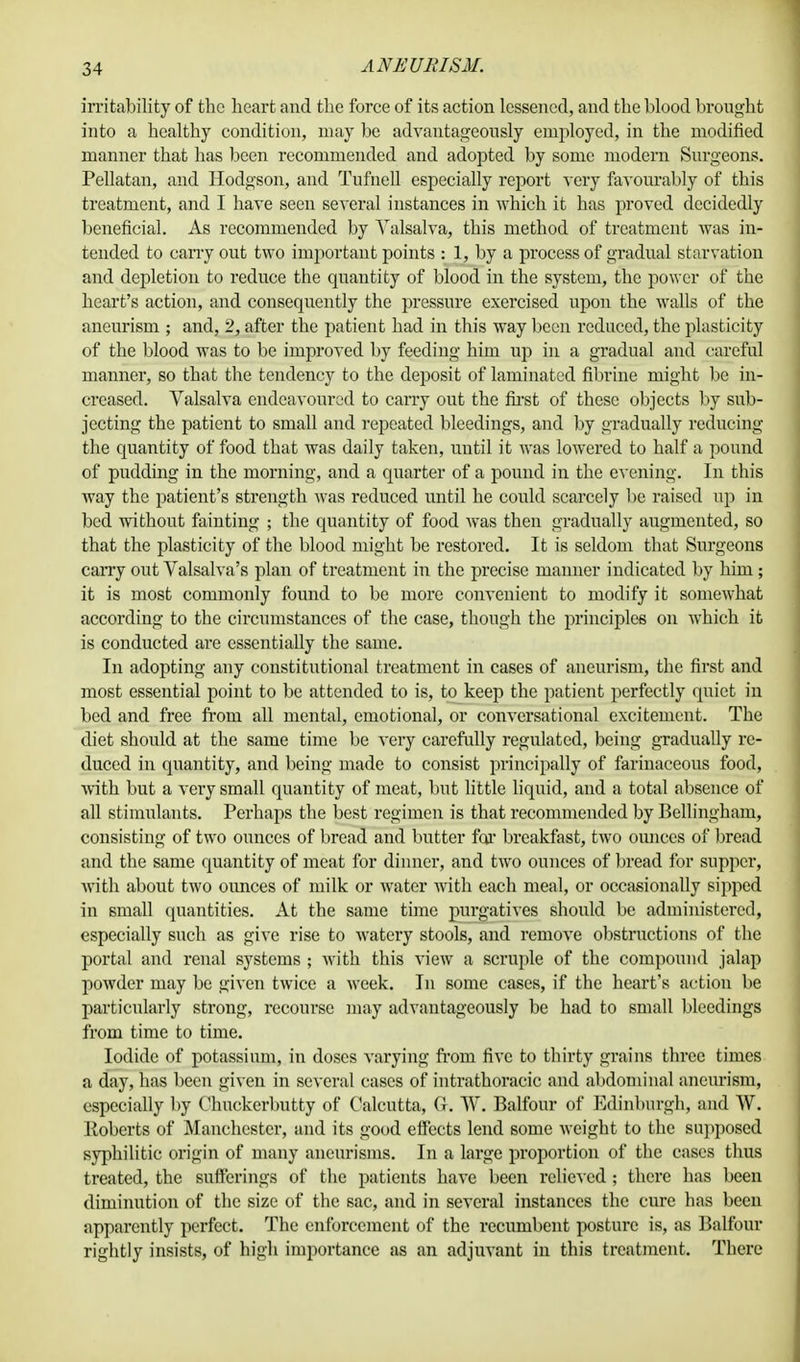 irritability of the heart and the force of its action lessened, and the blood brought into a healthy condition, may be advantageously employed, in the modified manner that has been recommended and adopted by some modern Surgeons. Pellatan, and Hodgson, and Tufnell especially report very favourably of this treatment, and I have seen several instances in which it has proved decidedly beneficial. As recommended by Valsalva, this method of treatment was in- tended to carry out two important points : 1, by a process of gradual starvation and depletion to reduce the quantity of blood in the system, the power of the heart's action, and consequently the pressure exercised upon the walls of the aneurism ; and, 2, after the patient had in this way been reduced, the plasticity of the blood was to be improved by feeding him up in a gradual and careful manner, so that the tendency to the deposit of laminated fibrine might be in- creased. Valsalva endeavoured to carry out the first of these objects by sub- jecting the patient to small and repeated bleedings, and by gradually reducing the quantity of food that was daily taken, until it was lowered to half a pound of pudding in the morning, and a quarter of a pound in the evening. In this way the patient's strength was reduced until he could scarcely be raised up in bed without fainting ; the quantity of food was then gradually augmented, so that the plasticity of the blood might be restored. It is seldom that Surgeons cany out Valsalva's plan of treatment in the precise manner indicated by him; it is most commonly found to be more convenient to modify it somewhat according to the circumstances of the case, though the principles on which it is conducted are essentially the same. In adopting any constitutional treatment in cases of aneurism, the first and most essential point to be attended to is, to keep the patient perfectly quiet in bed and free from all mental, emotional, or conversational excitement. The diet should at the same time be very carefully regulated, being gradually re- duced in quantity, and being made to consist principally of farinaceous food, with but a very small quantity of meat, but little liquid, and a total absence of all stimulants. Perhaps the best regimen is that recommended by Bellingham, consisting of two ounces of bread and butter for breakfast, two ounces of bread and the same quantity of meat for dinner, and two ounces of bread for supper, with about two ounces of milk or water with each meal, or occasionally sipped in small quantities. At the same time purgatives should be administered, especially such as give rise to watery stools, and remove obstructions of the portal and renal systems ; with this view a scruple of the compound jalap powder may be given twice a week. In some cases, if the heart's action be particularly strong, recourse may advantageously be had to small bleedings from time to time. Iodide of potassium, in doses varying from five to thirty grains three times a day, has been given in several cases of intrathoracic and abdominal aneurism, especially by Chuckerbutty of Calcutta, G. W. Balfour of Edinburgh, and W. Koberts of Manchester, and its good effects lend some weight to the supposed syphilitic origin of many aneurisms. In a large proportion of the cases thus treated, the sufferings of the patients have been relieved ; there has been diminution of the size of the 6ac, and in several instances the cure has been apparently perfect. The enforcement of the recumbent posture is, as Balfour rightly insists, of high importance as an adjuvant in this treatment. There