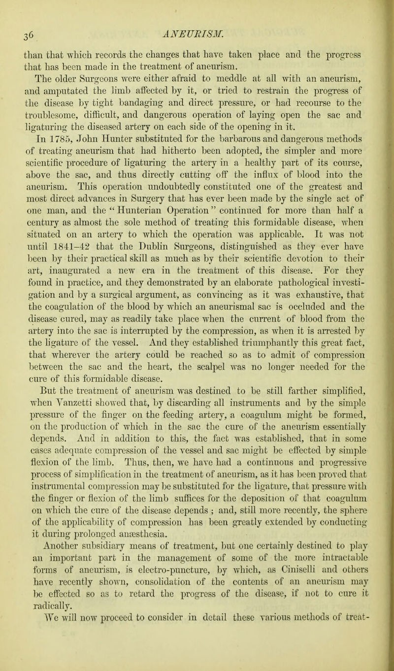 than that which records the changes that have taken place and the progress that has been made in the treatment of aneurism. The older Surgeons were either afraid to meddle at all with an aneurism, and amputated the limb affected by it, or tried to restrain the progress of the disease by tight bandaging and direct pressiue, or had recourse to the troublesome, difficult, and dangerous operation of laying open the sac and ligaturing the diseased artery on each side of the opening in it. In 1785, John Hunter substituted for the barbarous and dangerous methods of treating aneurism that had hitherto been adopted, the simpler and more scientific procedure of ligaturing the artery in a healthy part of its course, above the sac, and thus directly cutting off the influx of blood into the aneurism. This operation undoubtedly constituted one of the greatest and most direct advances in Surgery that has ever been made by the single act of one man, and the  Hunterian Operation continued for more than half a century as almost the sole method of treating this formidable disease, when situated on an artery to which the operation was applicable. It was not until 1841-42 that the Dublin Surgeons, distinguished as they ever have been by their practical skill as much as by their scientific devotion to their art, inaugurated a new era in the treatment of this disease. For they found in practice, and they demonstrated by an elaborate pathological investi- gation and by a surgical argument, as convincing as it was exhaustive, that the coagulation of the blood by which an aneurismal sac is occluded and the disease cured, may as readily take place when the current of blood from the artery into the sac is interrupted by the compression, as when it is arrested by the ligature of the vessel. And they established triumphantly this great fact, that wherever the artery could be reached so as to admit of compression between the sac and the heart, the scalpel was no longer needed for the cure of this formidable disease. But the treatment of aneurism was destined to be still farther simplified, when Yanzetti showed that, by discarding all instruments and by the simple pressure of the finger on the feeding artery, a coagulum might be formed, on the production of which in the sac the cure of the aneurism essentially depends. And in addition to this, the fact was established, that in some cases adequate compression of the vessel and sac might be effected by simple flexion of the limb. Thus, then, we have had a continuous and progressive process of simplification in the treatment of aneurism, as it has been proved that instrumental compression may be substituted for the ligature, that pressure with the finger or flexion of the limb suffices for the deposition of that coagulum on which the cure of the disease depends ; and, still more recently, the sphere of the applicability of compression has been greatly extended by conducting it during prolonged anesthesia. Another subsidiary means of treatment, but one certainly destined to play an important part in the management of some of the more intractable forms of aneurism, is electro-puncture, by which, as Ciniselli and others have recently shown, consolidation of the contents of an aneurism may be effected so as to retard the progress of the disease, if not to cure it radically. We will now proceed to consider in detail these various methods of treat-