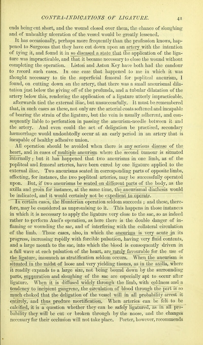 CONTRA-INDICATIONS OF LIGATURE. ends being- cut short, and the wound closed over them, the chance of sloughing and of unhealthy ulceration of the vessel would be greatly lessened. It has occasionally, perhaps more frequently than the profession knows, hap- pened to Surgeons that they have cut down upon an artery with the intention of tying it, and found it in so diseased a state that the application of the liga- ture was impracticable, and that it became necessary to close the wound without completing the operation. Liston and Aston Key have both had the candour to record such cases. In one case that happened to me in which it was thought necessary to tie the superficial femoral for popliteal aneurism, I found, on cutting down on the artery, that there was a small aneurismal dila- tation just below the giving off of the profunda, and a tubular dilatation of the artery below this, rendering the application of a ligature utterly impracticable. afterwards tied the external iliac, but unsuccessfully. It must be remembered that, in such cases as these, not only are the arterial coats softened and incapable of bearing the strain of the ligature, but the A*ein is usually adherent, and con- sequently liable to perforation in passing the aneurism-needle between it and the artery. And even could the act of deligation be practised, secondary ha3inorrhage would undoubtedly occur at an early period in an artery that is incapable of healthy adhesive union. All operation should be avoided when there is any serious disease of the heart, and in cases of multiple aneurism where the second tuinour is situated internally ; but it has happened that two aneurisms in one limb, as of the popliteal and femoral arteries, have been cured by one ligature applied to the external iliac. Two aneurisms seated in corresponding parts of opposite limbs, affecting, for instance, the two popliteal arteries, may be successfully operated upon. But, if two aneurisms be seated on different parts of the body, as the axilla and groin for instance, at the same time, the aneurismal diathesis would be indicated, and it would certainly not be expedient to operate.  Th~cerTaTn cases, the Hunterian operation seldom succeeds ; and these, there- fore, may be considered as unpromising to it. This happens in those instances in which it is necessary to apply the ligature very close to the sac, so as indeed rather to perform Anel's operation, as here there is the double danger of in- flaming or wounding the sac, and of interfering with the collateral circulation of the limb. Those cases, also, in which the auemism is veryacute jn its progress, increasing rapidly with forcible pulsation, having very fluid contents, and a large mouth to the sac, into which the blood is consequently driven in a full wave at each pulsation of the heart, are rarely favourable for the use of the ligature, inasmuch as stratification seldom occurs. When the aneurism is situated in the midst of loose and very yielding tissues, as in the axilla, where it readily expands to a large size, not being bound down by the surrounding parts, suppuration and sloughing of the sac are especially apt to occur after ligature. When it is diffused widely through the limb, with coldness and a tendency to incipient gangrene, the circulation of blood through the part is so much choked that the deligation of the vessel will in all probability arrest it entirely, and thus produce mortification. When arteries can be felt to be calcified, it is a question whether they can be safely ligatured, as in all pro- bability they will be cut or broken through by the noose, and the changes necessary for their occlusion will not take place. Porter, however, recommends
