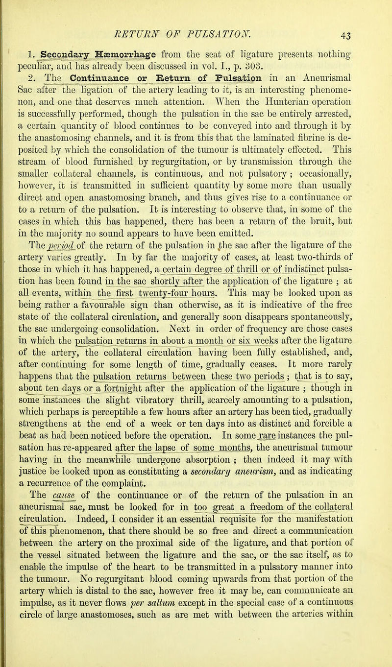 RETURN OF PUIS ATI OX. 1. Secondary Haemorrhage from the seat of ligature presents nothing peculiar, and has already been discussed in vol. I., p. 303. 2. The Continuance or Return of Pulsation in an Aneurisroal Sac after the ligation of the artery leading to it, is an interesting phenome- non, and one that deserves much attention. When the Hunterian operation is successfully performed, though the pulsation in the sac be entirely arrested, a certain quantity of blood continues to be conveyed into and through it by the anastomosing channels, and it is from this that the laminated fibrine is de- posited by which the consolidation of the tumour is idtiniately effected. This stream of blood furnished by regurgitation, or by transmission through the smaller collateral channels, is continuous, and not pulsatory; occasionally, however, it is transmitted in sufficient quantity by some more than usually direct and open anastomosing branch, and thus gives rise to a continuance or to a return of the pulsation. It is interesting to observe that, in some of the cases in which this has happened, there has been a return of the bruit, but in the majority no sound appears to have been emitted. The jjcriod of the return of the pulsation in%the sac after the ligature of the artery varies greatly. In by far the majority of cases, at least two-thirds of those in which it has happened, a certain degree of thrill or of indistinct pulsa- tion has been found in the sac shortly after the application of the ligature ; at all events, within the first twenty-four hours. This may be looked upon as being rather a favourable sign than otherwise, as it is indicative of the free state of the collateral circulation, and generally soon disappears spontaneously, the sac undergoing consolidation. Next in order of frequency ai*e those cases in which the pulsation returns in about a month or six weeks after the ligature of the artery, the collateral circulation having been fully established, and, after continuing for some length of time, gradually ceases. It more rarely happens that the pulsation returns between these two periods ; that is to say, about ten days or a fortnight after the application of the ligature ; though in some instances the slight vibratory thrill, scarcely amounting to a pulsation, which perhaps is perceptible a few hours after an artery has been tied, gradually strengthens at the end of a week or ten clays into as distinct and forcible a beat as had been noticed before the operation. In some .rare instances the pul- sation has re-appeared after the lapse of some months, the aneurismal tumour having in the meanwhile undergone absorption ; then indeed it may with justice be looked upon as constituting a secondary aneurism, and as indicating a recurrence of the complaint. The cause of the continuance or of the return of the pulsation in an aneurismal sac, must be looked for in toq great a freedom of the collateral circulation. Indeed, I consider it an essential requisite for the manifestation of this phenomenon, that there should be so free and direct a communication between the artery on the proximal side of the ligature, and that portion of the vessel situated between the ligature and the sac, or the sac itself, as to enable the impulse of the heart to be transmitted in a pulsatory manner into the tumour. No regurgitant blood coming upwards from that portion of the artery which is distal to the sac, however free it may be, can communicate an impulse, as it never flows per solium except in the special case of a continuous circle of large anastomoses, such as are met with between the arteries within