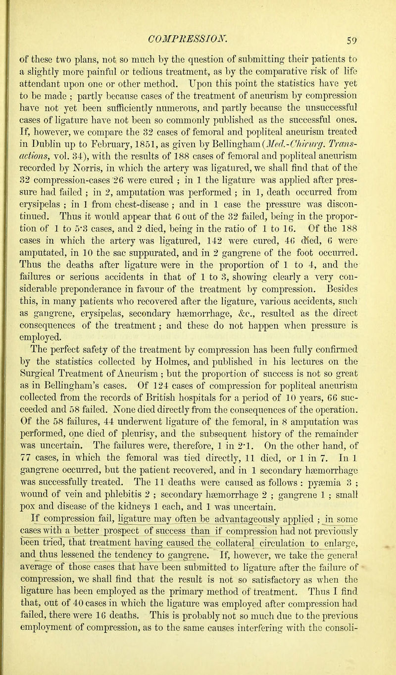 of these two plans, not so much by the question of submitting their patients to a slightly more painful or tedious treatment, as by the comparative risk of life attendant upon one or other method. Upon this point the statistics have yet to be made ; partly because cases of the treatment of aneurism by compression have not yet been sufficiently numerous, and partly because the unsuccessful cases of ligature haA'e not been so commonly published as the successful ones. If, however, we compare the 32 cases of femoral and popliteal aneurism treated in Dublin up to February, 1851, as given by Bellingham(ifed-C%wMJ^. Trans- actions, vol. 34), with the results of 188 cases of femoral and popliteal aneurism recorded by Korris, in which the artery was ligatured, we shall find that of the 32 compression-cases '26 were cured ; in 1 the ligature was applied after pres- sure had failed ; in 2, amputation was performed ; in 1, death occurred from erysipelas ; in 1 from chest-disease ; and in 1 case the pressure was discon- tinued. Thus it would appear that 6 out of the 32 failed, being in the propor- tion of 1 to 5*3 cases, and 2 died, being in the ratio of 1 to 16. Of the 188 cases in which the artery was ligatured, 142 were cured, 46 died, 6 were amputated, in 10 the sac suppurated, and in 2 gangrene of the foot occurred. Thus the deaths after ligature were in the proportion of 1 to 4, and the failures or serious accidents in that of 1 to 3, showing clearly a very con- siderable preponderance in favour of the treatment by compression. Besides this, in many patients who recovered after the ligature, various accidents, such as gangrene, erysipelas, secondary haemorrhage, &c, resulted as the direct consequences of the treatment; and these do not happen when pressure is employed. The perfect safety of the treatment by compression has been fully confirmed by the statistics collected by Holmes, and published in his lectures on the Surgical Treatment of Aneurism; but the proportion of success is not so great as in Bellingham's cases. Of 124 cases of compression for popliteal aneurism collected from the records of British hospitals for a period of 10 years, 66 suc- ceeded and 58 failed. None died directly from the consequences of the operation. Of the 58 failures, 44 underwent ligature of the femoral, in 8 amputation was performed, one died of pleurisy, and the subsequent history of the remainder was uncertain. The failures were, therefore, 1 in 2*1. On the other hand, of 77 cases, in which the femoral was tied directly, 11 died, or 1 in 7. In 1 gangrene occurred, but the patient recovered, and in 1 secondary haemorrhage was successfully treated. The 11 deaths were caused as follows : pyaemia 3 ; wound of vein and phlebitis 2 ; secondary haemorrhage 2 ; gangrene 1 ; small pox and disease of the kidneys 1 each, and 1 was uncertain. If compression fail, ligature may often be advantageously applied ; in some cases with a better prospect of success than if compression had not previously been tried, that treatment having caused the collateral circulation to enlarge, and thus lessened the tendency to gangrene. If, however, we take the general average of those cases that have been submitted to ligature after the failure of compression, we shall find that the result is not so satisfactory as when the ligature has been employed as the primary method of treatment. Thus I find that, out of 40 cases in which the ligature was employed after compression had failed, there were 16 deaths. This is probably not so much due to the previous employment of compression, as to the same causes interfering with the consoli-