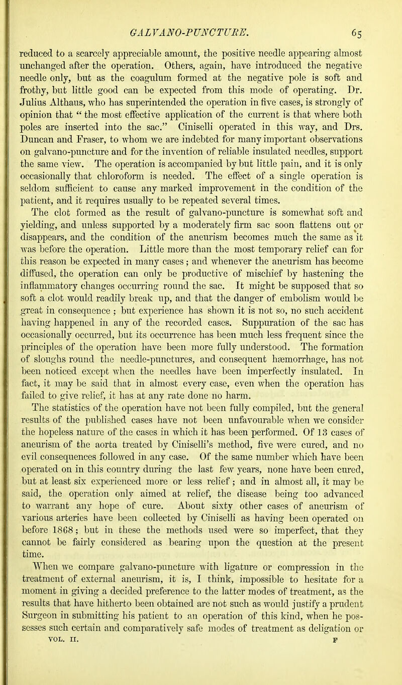 reduced to a scarcely appreciable amount, the positive needle appearing almost unchanged after the operation. Others, again, have introduced the negative needle only, but as the coagulum formed at the negative pole is soft and frothy, but little good can be expected from this mode of operating. Dr. Julius Althaus, who has superintended the operation in five cases, is strongly of opinion that  the most effective application of the current is that where both poles are inserted into the sac. Ciniselli operated in this way, and Drs. Duncan and Fraser, to whom we are indebted for many important observations on galvano-puncture and for the invention of reliable insulated needles, support the same view. The operation is accompanied by but little pain, and it is only occasionally that chloroform is needed. The effect of a single operation is seldom sufficient to cause any marked improvement in the condition of the patient, and it requires usually to be repeated several times. The clot formed as the result of galvano-puncture is somewhat soft and yielding, and unless supported by a moderately firm sac soon flattens out or disappears, and the condition of the aneurism becomes much the same as it was before the operation. Little more than the most temporary relief can for this reason be expected in many cases; and whenever the aneurism has become diffused, the operation can only be productive of mischief by hastening the inflammatory changes occurring round the sac. It might be supposed that so soft a clot would readily break up, and that the danger of embolism would be great in consequence ; but experience has shown it is not so, no such accident having happened in any of the recorded cases. Suppuration of the sac has occasionally occurred, but its occurrence has been much less frequent since the principles of the operation have been more fully understood. The formation of sloughs round the needle-punctures, and consequent haemorrhage, has not been noticed except when the needles have been imperfectly insulated. In fact, it may be said that in almost every case, even when the operation has failed to give relief, it has at any rate done no harm. The statistics of the operation have not been fully compiled, but the general results of the published cases have not been unfavourable when we consider the hopeless nature of the cases in which it has been peiformed. Of 13 cases of aneurism of the aorta treated by CiniseUi's method, five were cured, and no evil consequences followed in any case. Of the same number which have been operated on in this country during the last few years, none have been cured, but at least six experienced more or less relief; and in almost all, it may be said, the operation only aimed at relief, the disease being too advanced to warrant any hope of cure. About sixty other cases of aneurism of various arteries have been collected by Ciniselli as having been operated on before 18G8; but in these the methods used were so imperfect, that they cannot be fairly considered as bearing upon the question at the present time. When we compare galvano-puncture with ligature or compression in the treatment of external aneurism, it is, I think, impossible to hesitate for a moment in giving a decided preference to the latter modes of treatment, as the results that have hitherto been obtained are not such as would justify a prudent Surgeon in submitting his patient to an operation of this kind, when he pos- sesses such certain and comparatively safe modes of treatment as deligation or VOL. II. p