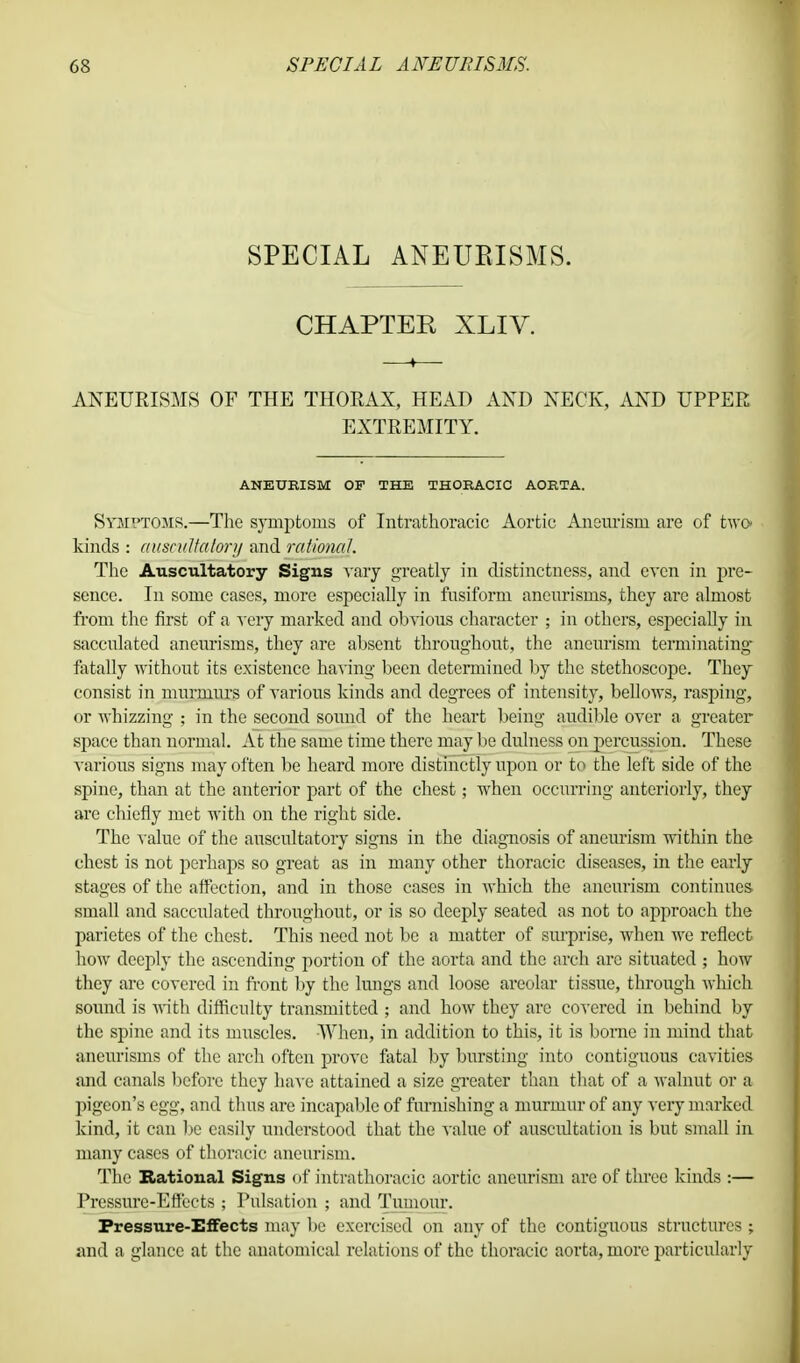 SPECIAL ANEUBISMS. CHAPTER XLIV. ANEURISMS OF THE THORAX, HEAD AND NECK, AND UPPER EXTREMITY. ANEURISM OF THE THORACIC AORTA. Symptoms.—The symptoms of Intrathoracic Aortic Aneurism are of two kinds : auscultatory and rational. The Auscultatory Signs vary greatly in distinctness, and even in pre- sence. In some cases, more especially in fusiform aneurisms, they are almost from the first of a very marked and obvious character ; in others, especially in sacculated aneurisms, they are absent throughout, the aneurism terminating fatally without its existence having been determined by the stethoscope. They consist in murmurs of various kinds and degrees of intensity, bellows, rasping, or whizzing ; in the second sound of the heart being audible over a greater space than normal. At the same time there may be dulness on i^crcussion. These various signs may often be heard more distinctly upon or to the left side of the spine, than at the anterior part of the chest; when occurring anteriorly, they are chiefly met with on the right side. The value of the auscultatory signs in the diagnosis of aneurism within the chest is not perhaps so great as in many other thoracic diseases, in the early stages of the affection, and in those cases in which the aneurism continues small and sacculated throughout, or is so deeply seated as not to approach the parietes of the chest. This need not be a matter of surprise, when we reflect how deeply the ascending portion of the aorta and the arch are situated ; how they are covered in front by the lungs and loose areolar tissue, through which sound is with difficulty transmitted ; and how they are covered in behind by the spine and its muscles. When, in addition to this, it is borne in mind that aneurisms of the arch often prove fatal by bursting into contiguous cavities and canals before they have attained a size greater than that of a walnut or a pigeon's egg, and thus are incapable of furnishing a murmur of any very marked kind, it can be easily understood that the value of auscultation is but small in many cases of thoracic aneurism. The national Signs of intrathoracic aortic aneurism are of three kinds :— Pressure-Effects ; Pulsation ; and Tumour. Pressure-Effects may be exercised on any of the contiguous structures ; and a glance at the anatomical relations of the thoracic aorta, more particularly