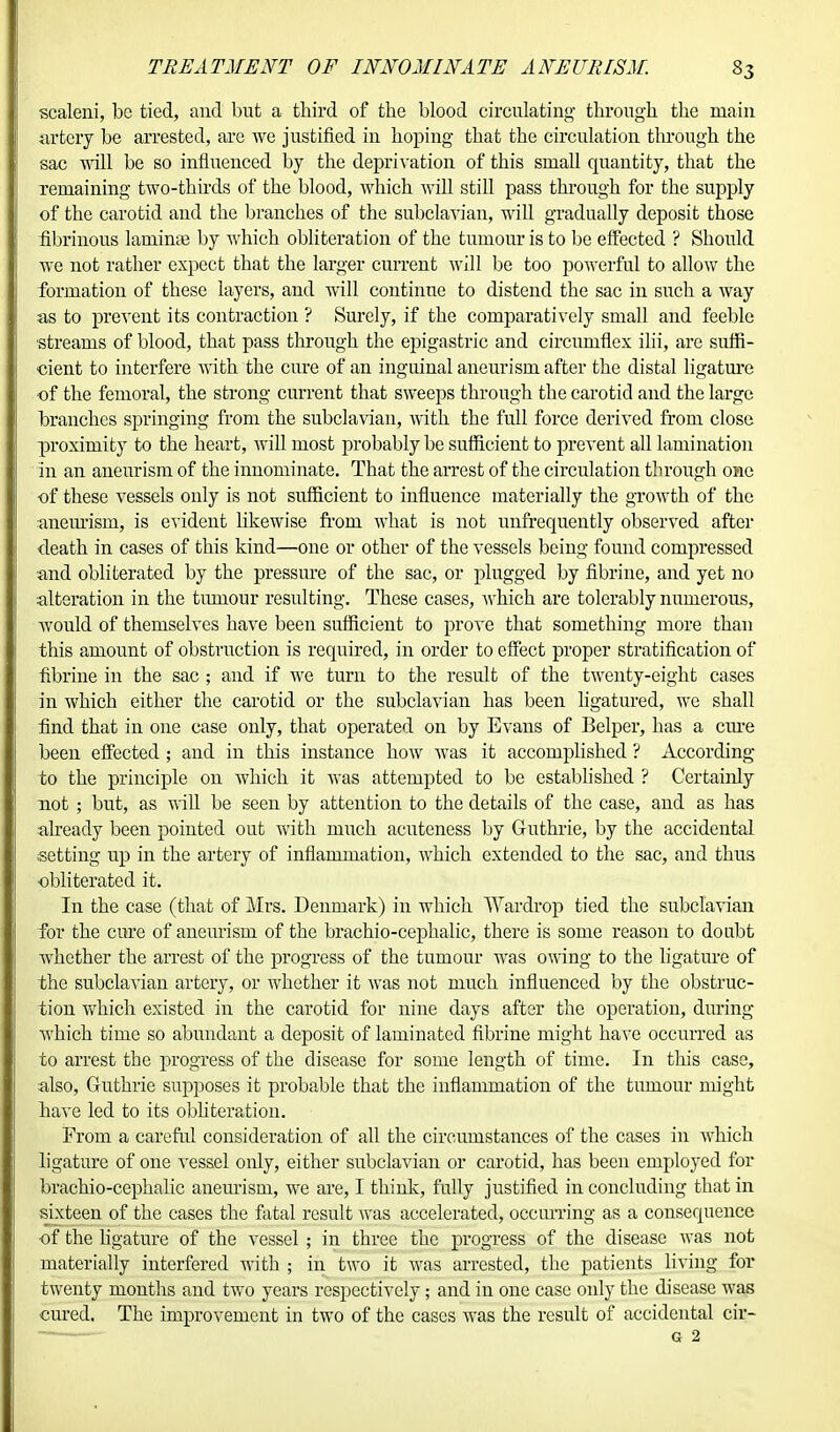 scaleni, be tied, and but a third of the blood circulating through the main artery be arrested, are we justified in hoping that the circulation through the sac will be so influenced by the deprivation of this small quantity, that the remaining two-thirds of the blood, which will still pass through for the supply of the carotid and the branches of the subclavian, will gradually deposit those fibrinous laminae by which obliteration of the tumour is to be effected ? Should we not rather expect that the larger current will be too powerful to allow the formation of these layers, and will continue to distend the sac in such a way as to prevent its contraction ? Surely, if the comparatively small and feeble streams of blood, that pass through the epigastric and circumflex ilii, are suffi- cient to interfere with the cure of an inguinal aneurism after the distal ligature of the femoral, the strong current that sweej)S through the carotid and the large branches springing from the subclavian, with the full force derived from close proximity to the heart, will most probably be sufficient to prevent all lamination in an aneurism of the innominate. That the arrest of the circulation through one of these vessels only is not sufficient to influence materially the growth of the aneurism, is evident likewise from what is not unfrequently observed after death in cases of this kind—one or other of the vessels being found compressed and obliterated by the pressure of the sac, or plugged by fibrine, and yet no alteration in the tumour resulting. These cases, Avhich are tolerably numerous, would of themselves have been sufficient to prove that something more than this amount of obstruction is required, in order to effect proper stratification of fibrine in the sac ; and if we turn to the result of the twenty-eight cases in which either the carotid or the subclavian has been ligatured, we shall find that in one case only, that operated on by Evans of Belper, has a cure been effected ; and in this instance how Avas it accomplished ? According to the principle on which it was attempted to be established ? Certainly not ; but, as will be seen by attention to the details of the case, and as has already been pointed out with much acuteness by Guthrie, by the accidental setting up in the artery of inflammation, which extended to the sac, and thus obliterated it. In the case (that of Mrs. Denmark) in which TVardrop tied the subclavian for the cure of aneurism of the brachio-cephalic, there is some reason to doubt whether the arrest of the progress of the tumour was owing to the ligature of the subclavian artery, or whether it was not much influenced by the obstruc- tion which existed in the carotid for nine days after the operation, during which time so abundant a deposit of laminated fibrine might have occurred as to arrest the progress of the disease for some length of time. In this case, also, Guthrie supposes it probable that the inflammation of the tumour might have led to its obliteration. From a careful consideration of all the circumstances of the cases in which ligature of one vessel only, either subclavian or carotid, has been employed for brachio-cephalic aneurism, we are, I think, fully justified in concluding that in sixteen of the cases the fatal result Avas accelerated, occurring as a consequence of the ligature of the vessel ; in three the progress of the disease Avas not materially interfered with ; in two it Avas arrested, the patients living for twenty months and two years respectively; and in one case only the disease was cured. The improvement in two of the cases was the result of accidental cir-