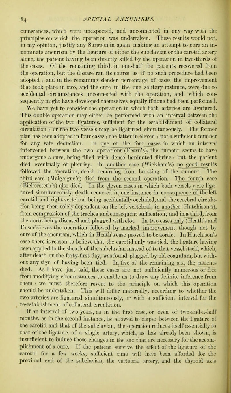 cuuistances, which were unexpected, and unconnected in any way with the principles on which the operation was undertaken. These results would not, in my opinion, justify any Surgeon in again making an attempt to cure an in- nominate aneurism by the ligature of either the subclavian or the carotid artery alone, the patient having been directly killed by the operation in two-thirds of the cases. Of the remaining third, in one-half the patients recovered from the operation, but the disease ran its course as if no such procedure had been adopted ; and in the remaining slender percentage of cases the improvement that took place in two, and the cure in the one solitary instance, were due to accidental circumstances unconnected with the operation, and which con- sequently might have developed themselves equally if none had been performed. We have yet to consider the operation in which both arteries are ligatured. This double operation may either be performed with an interval between the application of the two ligatures, sufficient for the establishment of collateral circulation ; or the two vessels may be ligatured simultaneously. The former j)lan has been adopted in four cases; the latter in eleven ; not a sufficient number for any safe deduction. In one of the four cases in which an interval intervened between the two operations (Team's), the tumour seems to have undergone a cure, being filled with dense laminated fibrine : but the patient died eventually of pleurisy. In another case (Wickkam's) no good results followed the operation, death occurring from bursting of the tumour. The third case (Malgaigne's) died from the second operation. The fourth case (Bickersteth's) also died. In the eleven cases in which both vessels were liga- tured simultaneously, death occurred in one instance in consequence of the left carotid and right vertebral being accidentally occluded, and the cerebral circula- tion being then solely dependent on the left vertebral; in another (Hutchison's), from compression of the trachea and consequent suffocation; and in a third, from the aorta being diseased and plugged with clot. In two cases only (Heath's and Ensor's) was the operation followed by marked improvement, though not by cure of the aneurism, which in Heath's case proved to be aortic. In Hutchison's case there is reason to believe that the carotid only was tied, the ligature having been applied to the sheath of the subclavian instead of to that vessel itself, which, after death on the forty-first day, was found plugged by old coagulum, but with- out any sign of having been tied. In five of the remaining six, the patients died. As I have just said, these cases are not sufficiently numerous or free from modifying circumstances to enable us to draw any definite inference from them : we must therefore revert to the principle on which this operation should be undertaken. This will differ materially, according to whether the two arteries are ligatured simultaneously, or with a sufficient interval for the re-establishment of collateral circulation. If an interval of two years, as in the first case, or even of two-and-a-half months, as in the second instance, be allowed to elapse between the ligature of the carotid and that of the subclavian, the operation reduces itself essentially to that of the ligature of a single artery, which, as has already been shown, is insufficient to induce those changes in the sac that are necessary for the accom- plishment of a cure. If the patient survive the effect of the ligature of the carotid for a few weeks, sufficient time will have been afforded for the proximal end of the subclavian, the vertebral artery, and the thyroid axis