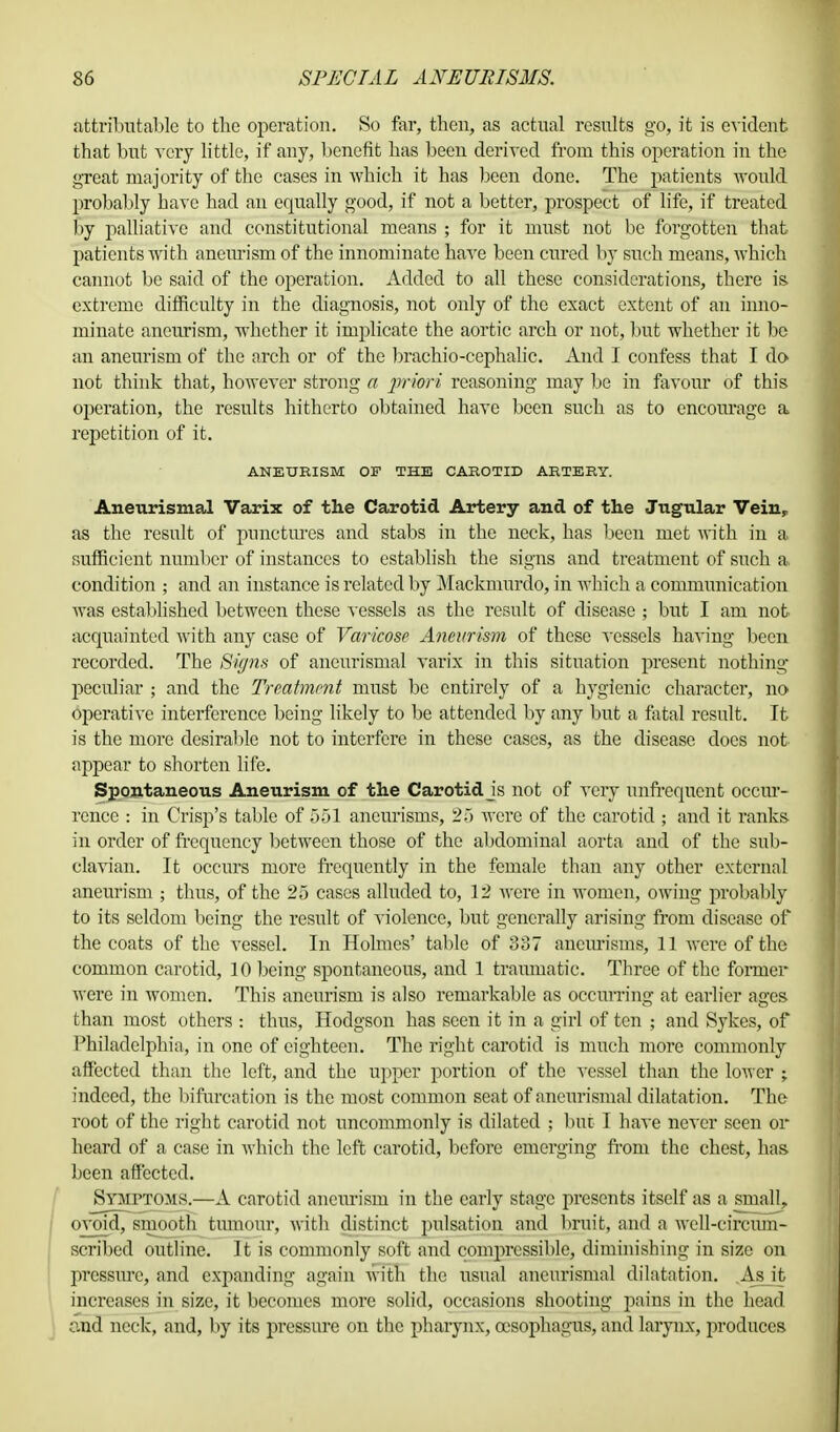 attributable to the operation. So far, then, as actual results go, it is evident that but very little, if any, benefit has been derived from this operation in the great majority of the cases in which it has been done. The patients would probably have had an equally good, if not a better, prospect of life, if treated by palliative and constitutional means ; for it must not be forgotten that patients with aneurism of the innominate have been cured by such means, which cannot be said of the operation. Added to all these considerations, there is. extreme difficulty in the diagnosis, not only of the exact extent of an inno- minate aneurism, whether it implicate the aortic arch or not, but whether it be an aneurism of the arch or of the brachio-cephalic. And I confess that I do not think that, however strong a priori reasoning may be in favour of this operation, the results hitherto obtained have been such as to encourage a repetition of it. ANEURISM OF THE CAROTID ARTERY. Aneurismal Varix of the Carotid Artery and of the Jugular Vein, as the result of punctures and stabs in the neck, has been met with in a sufficient number of instances to establish the signs and treatment of such a condition ; and an instance is related by Mackmurdo, in which a communication was established between these vessels as the result of disease ; but I am not acquainted with any case of Varicose Aneurism of these vessels having been recorded. The Signs of aneurismal varix in this situation present nothing peculiar ; and the Treatment must be entirely of a hygienic character, no operative interference being likely to be attended by any but a fatal result. It is the more desirable not to interfere in these cases, as the disease does not. appear to shorten life. Spontaneous Aneurism of the Carotid js not of very unfrequcnt occur- rence : in Crisp's table of 551 aneurisms, 25 were of the carotid ; and it ranks in order of frequency between those of the abdominal aorta and of the sub- clavian. It occurs more frequently in the female than any other external aneurism ; thus, of the 25 cases alluded to, 12 were in women, owing probably to its seldom being the result of violence, but generally arising from disease of the coats of the vessel. In Holmes' table of 337 aneurisms, 11 were of the common carotid, 10 being spontaneous, and 1 traumatic. Three of the former were in women. This aneurism is also remarkable as occurring at earlier ages than most others : thus, Hodgson has seen it in a girl of ten ; and Sykes, of Philadelphia, in one of eighteen. The right carotid is much more commonly affected than the left, and the upper portion of the vessel than the lower $ indeed, the bifurcation is the most common seat of aneurismal dilatation. The root of the right carotid not uncommonly is dilated ; but I have never seen or heard of a case in which the left carotid, before emerging from the chest, has been affected. Symptoms.—A carotid aneurism in the early stage presents itself as a small, ovoid, smooth tumour, with distinct pulsation and bruit, and a well-circum- scribed outline. It is commonly soft and compressible, diminishing in size on pressure, and expanding again with the usual aneurismal dilatation. As it increases in size, it becomes more solid, occasions shooting pains in the head and neck, and, by its pressure on the pharynx, oesophagus, and larynx, produces