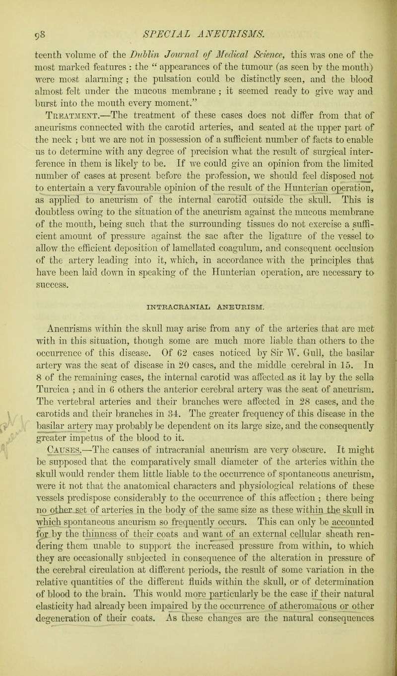 teenth volume of the Dublin Journal of Medical Science, this was one of the most marked features : the  appearances of the tumour (as seen by the mouth) were most alarming ; the pulsation could be distinctly seen, and the blood almost felt under the mucous membrane ; it seemed ready to give way and burst into the mouth every moment. Treatment.—The treatment of these cases does not differ from that of aneurisms connected with the carotid arteries, and seated at the upper part of the neck ; but we are not in possession of a sufficient number of facts to enable us to determine with any degree of precision what the result of surgical inter- ference in them is likely to be. If we could give an opinion from the limited number of cases at present before the profession, Ave should feel disposed not to entertain a very favourable opinion of the result of the Huntcrian operation, as applied to aneurism of the internal carotid outside the skull. This is doubtless owing to the situation of the aneurism against the mucous membrane of the mouth, being such that the surrounding tissues do not exercise a suffi- cient amount of pressure against the sac after the ligature of the vessel to allow the efficient deposition of lamcllated coagulum, and consequent occlusion of the artery leading into it, which, in accordance with the principles that have been laid down in speaking of the Huntcrian operation, are necessary to success. INTRACRANIAL ANEURISM. Aneurisms within the skull may arise from any of the arteries that arc met with in this situation, though some are much more liable than others to the occurrence of this disease. Of G2 cases noticed by Sir W. Gull, the basilar artery was the seat of disease in 20 cases, and the middle cerebral in 15. In 8 of the remaining cases, the internal carotid was affected as it lay by the sella Turcica ; and in (i others the anterior cerebral artery was the seat of aneurism. The vertebral arteries and their branches were affected in 28 cases, and the carotids and their branches in 84. The greater frequency of this disease in the basilar artery may probably be dependent on its large size, and the consequently greater impetus of the blond to it. Causes.—The causes of intracranial aneurism are very obscure, tt might be supposed that the comparatively small diameter of the arteries within the skull would render them little liable to the occurrence of spontaneous aneurism, were it not that the anatomical characters and physiological relations of these vessels predispose considerably to the occurrence of this affection ; there being no^other set of arteries in the body of the same size as these within the skull in which spontaneous aneurism so frequently occurs. This can only be accounted fox by the thinness of their coats and want of an external cellular sheath ren- dering them imable to support the increased pressure from within, to which they are occasionally subjected in consequence of the alteration in pressure of the cerebral circulation at different periods, the result of some variation in the relative quantities of the different fluids within the skull, or of determination of blood to the brain. This M ould more particularly be the case if their natural elasticity had already been impaired by the occurrence of atheromatous or other degeneration of their coats. As these changes arc the natural consequences