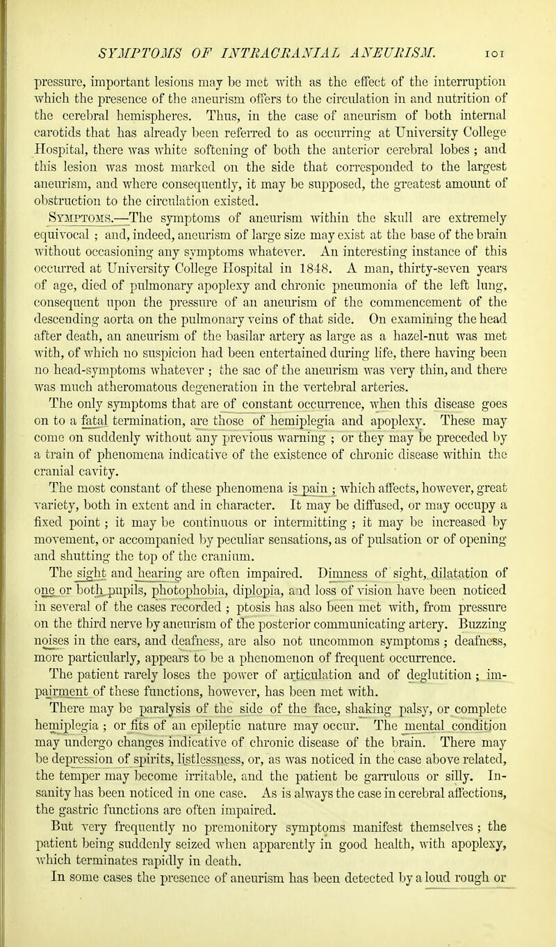 pressure, important lesions may be met with as the effect of the interruption which the presence of the aneurism offers to the circulation in and nutrition of the cerebral hemispheres. Thus, in the case of aneurism of both internal carotids that has already been referred to as occurring at University College Hospital, there was white softening of both the anterior cerebral lobes ; and this lesion was most marked on the side that corresponded to the largest aneurism, and where consequently, it may be supposed, the greatest amount of obstruction to the circulation existed. Syjiptoms.—The symptoms of aneurism within the skull are extremely equivocal ; and, indeed, aneurism of large size may exist at the base of the brain without occasioning any symptoms whatever. An interesting instance of this occurred at University College Hospital in 1848. A man, thirty-seven years of age, died of pulmonary apoplexy and chronic pneumonia of the left lung, consequent upon the pressure of an aneurism of the commencement of the descending aorta on the pulmonary veins of that side. On examining the head after death, an aneurism of the basilar artery as large as a hazel-nut was met with, of which no suspicion had been entertained during life, there having been no head-symptoms whatever ; the sac of the aneurism was very thin, and there was much atheromatous degeneration in the vertebral arteries. The only symptoms that arejxf constant occurrence, when this disease goes on to a fatal termination, are those of hemiplegia and apoplexy. These may come on suddenly without any previous warning ; or they may be preceded by a train of phenomena indicative of the existence of chronic disease within the cranial cavity. The most constant of these phenomena is pain ; which affects, however, great variety, both in extent and in character. It may be diffused, or may occupy a fixed point; it may be continuous or intermitting ; it may be increased by movement, or accompanied by peculiar sensations, as of pulsation or of opening and shutting the top of the cranium. The jsight and hearing are often impaired. Dimness of sight, dilatation of one or bot]i. pupils, photophobia, diplopia, and loss of vision have been noticed in several of the cases recorded ; ptosis has also been met with, from pressure on the third nerve by aneurism of the posterior communicating artery. Buzzing noises in the ears, and deafness, are also not uncommon symptoms ; deafness, more particularly, appears to be a phenomenon of frequent occurrence. The patient rarely loses the power of articulation and of deglutition ; .im- pairment of these functions, however, has been met with. There may be paralysis of the side of the face, shaking palsy, or complete hemiplegia ; or fits of an epileptic nature may occur. The mental condition may undergo changes indicative of chronic disease of the brain. There may be depression of spirits, listlessness, or, as was noticed in the case above related, the temper may become irritable, and the patient be garrulous or silly. In- sanity has been noticed in one case. As is always the case in cerebral affections, the gastric functions are often impaired. But very frequently no premonitory symptoms manifest themselves; the patient being suddenly seized when apparently in good health, with apoplexy, Avhich terminates rapidly in death. In some cases the presence of aneurism has been detected by a loud rough or
