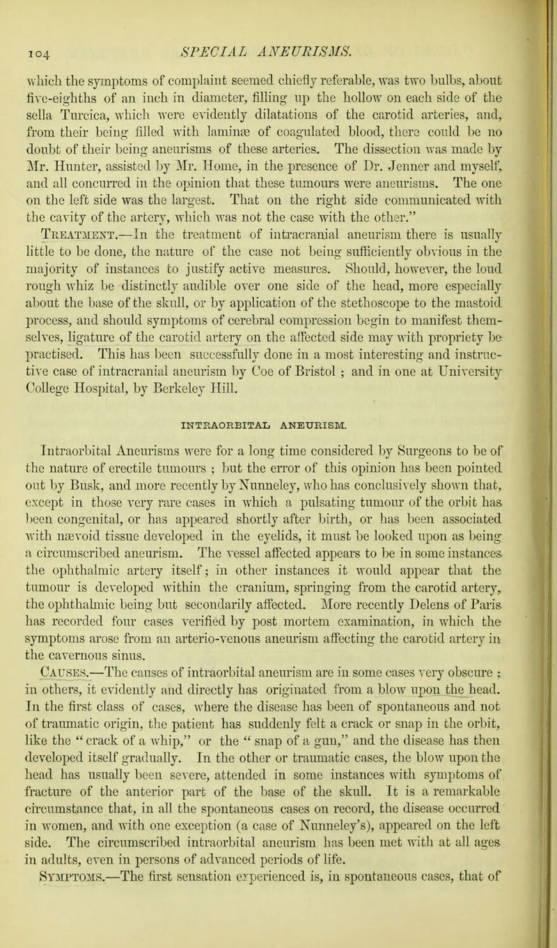 which the symptoms of complaint seemed chiefly referable, was two bulbs, about five-eighths of an inch in diameter, filling up the hollow on each side of the sella Turcica, which were evidently dilatations of the carotid arteries, and, from their being filled with laminae of coagulated blood, there could be no doubt of their being aneurisms of these arteries. The dissection was made by Mr. Hunter, assisted by Mr. Home, in the presence of Dr. Jenner and myself, and all concurred in the opinion that these tumours were aneurisms. The one on the left side was the largest. That on the right side communicated with the cavity of the artery, which was not the case with the other. Treatment.—In the treatment of intracranial aneurism there is usually little to be done, the nature of the case not being sufficiently obvious in the majority of instances to justify active measures. Should, however, the loud rough whiz be distinctly audible over one side of the head, more especially about the base of the skull, or by application of the stethoscope to the mastoid process, and should symptoms of cerebral compression begin to manifest them- selves, ligature of the carotid artery on the affected side may with propriety be practised. This has been successfully done in a most interesting and instruc- tive case of intracranial aneurism by Coe of Bristol ; and in one at University College Hospital, by Berkeley Hill. INTRAORBITAL ANEURISM. Intraorbital Aneurisms were for a long time considered by Surgeons to be of the nature of erectile tumours ; but the error of this opinion has been pointed out by Busk, and more recently by Nunneley, who has conclusively shown that, except in those very rare cases in which a pulsating tumour of the orbit has been congenital, or has appeared shortly after birth, or has been associated with najvoid tissue developed in the eyelids, it must be looked upon as being a circumscribed aneurism. The vessel affected appears to be in some instances the ophthalmic artery itself; in other instances it would appear that the tumour is developed within the cranium, springing from the carotid artery, the ophthalmic being but secondarily affected. More recently Delens of Paris has recorded four cases verified by post mortem examination, in which the symptoms arose from an arterio-venous aneurism affecting the carotid artery in the cavernous sinus. Causes.—The causes of intraorbital aneurism are in some cases very obscure : in others, it evidently and directly has originated from a blow upon the head. In the first class of cases, where the disease has been of spontaneous and not of traumatic origin, the patient has suddenly felt a crack or snap in the orbit, like the  crack of a whip, or the  snap of a gun, and the disease has then developed itself gradually. In the other or traumatic cases, the blow upon the head has usually been severe, attended in some instances with symptoms of fracture of the anterior part of the base of the skull. It is a remarkable circumstance that, in all the spontaneous cases on record, the disease occurred in women, and with one exception (a case of Nunneley's), appeared on the left side. The circumscribed intraorbital aneurism has been met with at all ages in adults, even in persons of advanced periods of life. Symptoms.—The first sensation erperienced is, in spontaneous cases, that of