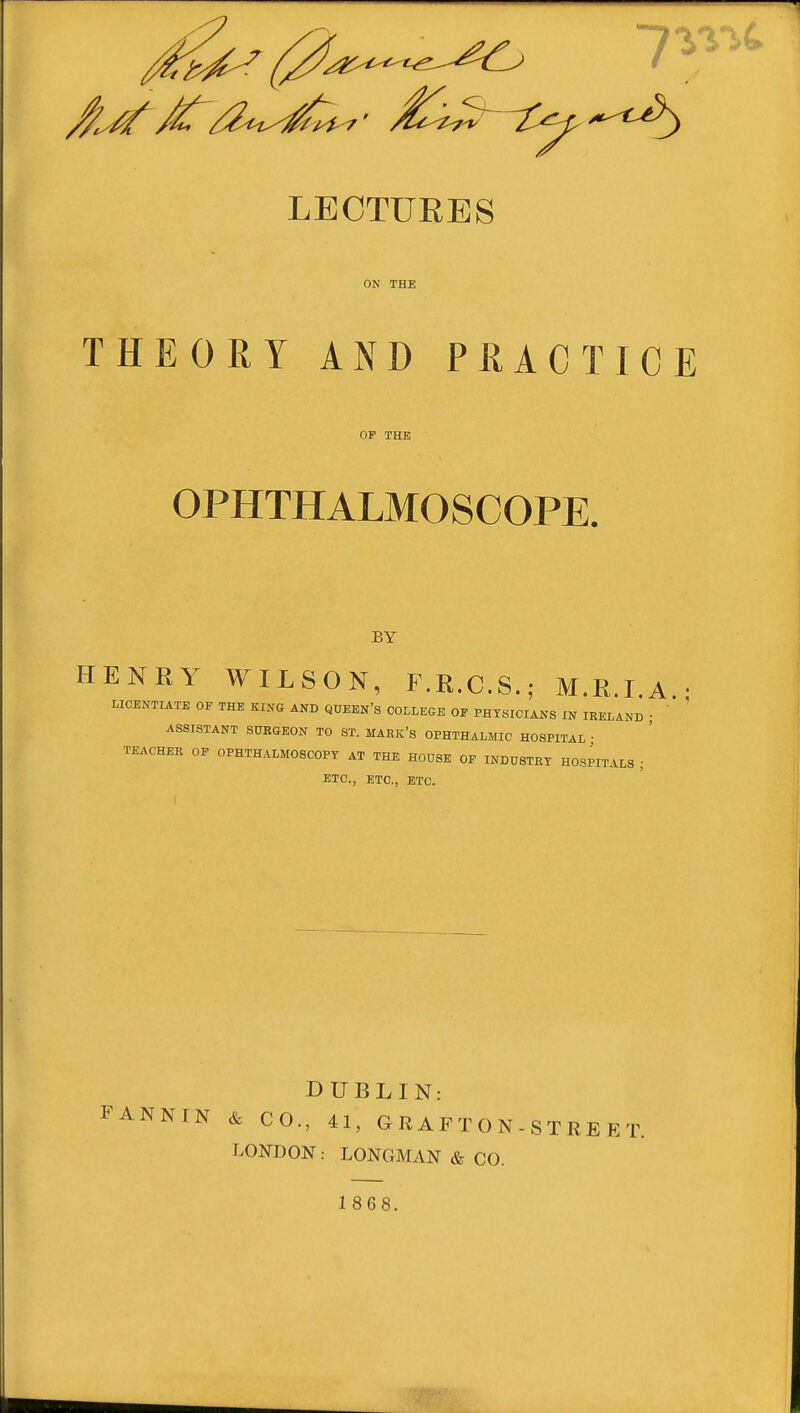 LECTUEES ON THE THEORY AND PRACTICE OP THE OPHTHALMOSCOPE. BY HENRY WILSON, F.R.C.S.; M.R.I.A • LICENTIATE OE THE KING AND QUEEN's COLLEGE OE PHYSICIANS IN IRELAND ■ ' ' ASSISTANT SURGEON TO ST. MARk's OPHTHALMIC HOSPITAL ■ TEACHER OP OPHTHALMOSCOPY AT THE HOUSE OE INDUSTRY HOSPITALS ; ETC., ETC., ETC. FANNIN DUBLIN: & CO., 41, GRAFTON- LONDON: LONGMAN & CO. 1868. STREET.