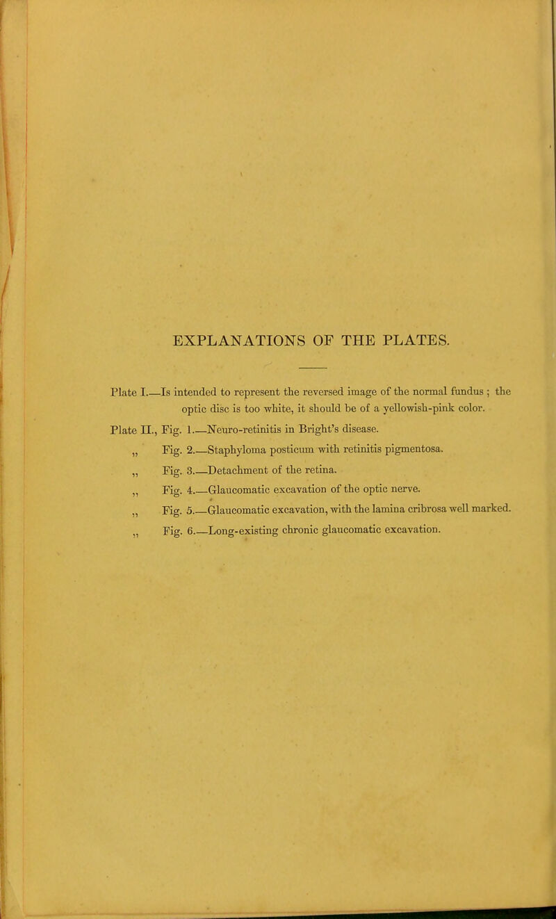 EXPLANATIONS OF THE PLATES. Plate I Is intended to represent the reversed image of the normal fundus ; the optic disc is too white, it should be of a yellowish-pink color. Plate n., Fig. 1 Neuro-retinitis in Bright's disease. „ Fig. 2 Staphyloma posticum with retinitis pigmentosa. „ Fig. 3 Detachment of the retina. „ Fig. 4 Glaucomatic excavation of the optic nerve. „ Fig. 5 Glaucomatic excavation, with the lamina cribrosa well marked.