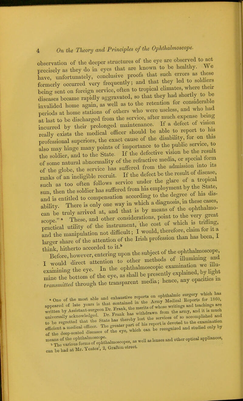 observation of the deeper structures of the eye are observed to act precisely as they do in eyes that are known to be healthy. We have, unfortunately, conclusive proofs that such errors as these foTmky occurred very frequently; and that they led to soldxers being sent on foreign service, often to tropical ^^^^^/^^f: diseases became rapidly aggravated, so that they had ^^o^l^^^^^^^^^^^ invalided home again, as well as to the retention for considera^^ periods at home stations of others who were useless, and who 1^ at last to be discharged from the service, ^^er much expense bemg incm-red by their prolonged maintenance. If a defect of vision reaUy exists the medical officer should be f ^r/T on'tMs professional superiors, the exact cause of the disabihty for on th^^ Sso may hinge many points of importance to the pubhc service to the solLr, and to the State. If the defective vision be the result S somf natural abnormahty of the refractive media, or specif form of the globe, the service has suffered from tlie admission mto ts Ltof an iieligible recruit. If the defect be the result of dis^^J such as too often follows service under the glare of a tropical then the .oldier has suffered from his employment ^7 t^^Sta^' aTd is entitled to compensation according to the ^^^^^l^l^; abihtv There is only one way in which a diagnosis m these cases, can be truly arrived at, and that is by means of the ophthalmo- cope^ These, and olher considerations, point to the very great nractical utility of the instrument, the cost of which is tnflmg, Td tS manipulation not difficult; I would, therefore, claim for it a l^geXe of the attention of the Irish profession than has been, I n'eib^e^:^^^^^^^^^ the subject of the ophthahnoscope I would rect attention%o other methods of illummmg and i wouia one ophthalmoscopic exammation we dlu- ~Xo:2 o, t eye aTshall be preLtly explamed, by hgM r..lt/through the transparent media; hence, any opacities m . One of t.e .est aUe and ..anstive .ports on op.tja^ic appeared of late years is that —,VmeS; .t^h^^^^ written by Assistant-surgeon Dr. Jrank the mem ^^^^ univorBally acknowledged. Dr. Frank [J^J^.e, „f accomplished and to be regretted that the State ^^^^^^ ^/^^^e ^^^ devoted to the examination efficient a medical officer. The f'^-'^l^^^'^Z C^^^ and studied only by of the deep-seated diseases of the eye, which can g nTJ^ru!^^^^ canbehadatMr.Yeates', 2, Grafton street.