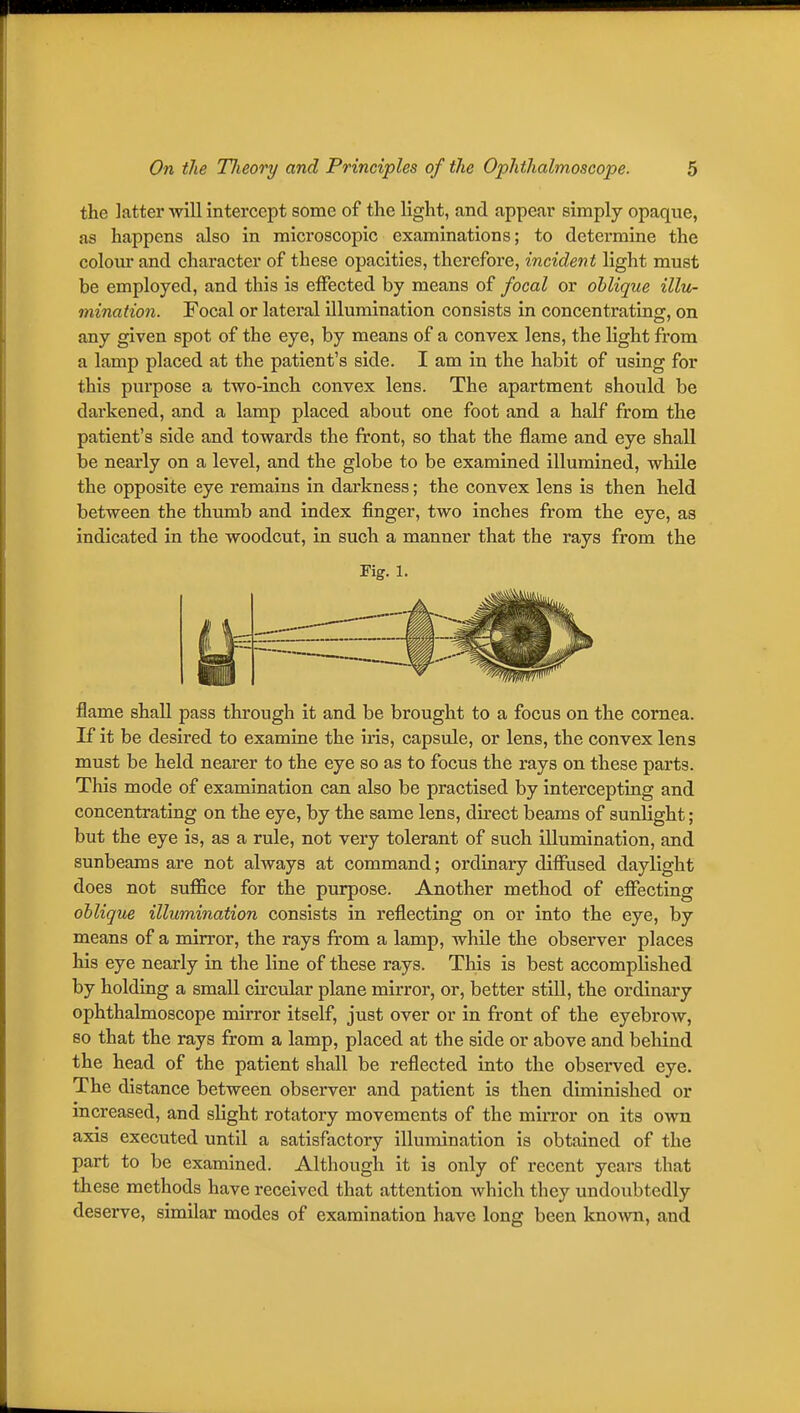 the latter will intercept some of the light, and appear simply opaque, as happens also in microscopic examinations; to detei'mine the colour and character of these opacities, therefore, incident light must be employed, and this is effected by means of focal or oblique illu- mination. Focal or lateral illumination consists in concentrating, on any given spot of the eye, by means of a convex lens, the light from a lamp placed at the patient's side. I am in the habit of using for this purpose a two-inch convex lens. The apartment should be dai'kened, and a lamp placed about one foot and a half from the patient's side and towards the front, so that the flame and eye shall be nearly on a level, and the globe to be examined illumined, while the opposite eye remains in darkness; the convex lens is then held between the thumb and index finger, two inches from the eye, as indicated in the woodcut, in such a manner that the rays from the rig. 1. flame shall pass through it and be brought to a focus on the cornea. If it be desired to examine the iris, capsule, or lens, the convex lens must be held nearer to the eye so as to focus the rays on these parts. This mode of examination can also be practised by intercepting and concentrating on the eye, by the same lens, direct beams of sunlight; but the eye is, as a rule, not very tolerant of such illumination, and sunbeams are not always at command; ordinary diffused daylight does not suffice for the purpose. Another method of effecting oblique illumination consists in reflecting on or into the eye, by means of a mirror, the rays from a lamp, while the observer places his eye nearly in the line of these rays. This is best accomplished by holding a small circular plane mirror, or, better still, the ordinary ophthalmoscope mirror itself, just over or in front of the eyebrow, so that the rays from a lamp, placed at the side or above and behind the head of the patient shall be reflected into the observed eye. The distance between observer and patient is then diminished or mcreased, and slight rotatory movements of the mirror on its own axis executed until a satisfactory illumination is obtained of the part to be examined. Although it is only of recent years that these methods have received that attention which they undoubtedly deserve, similar modes of examination have long been known, and