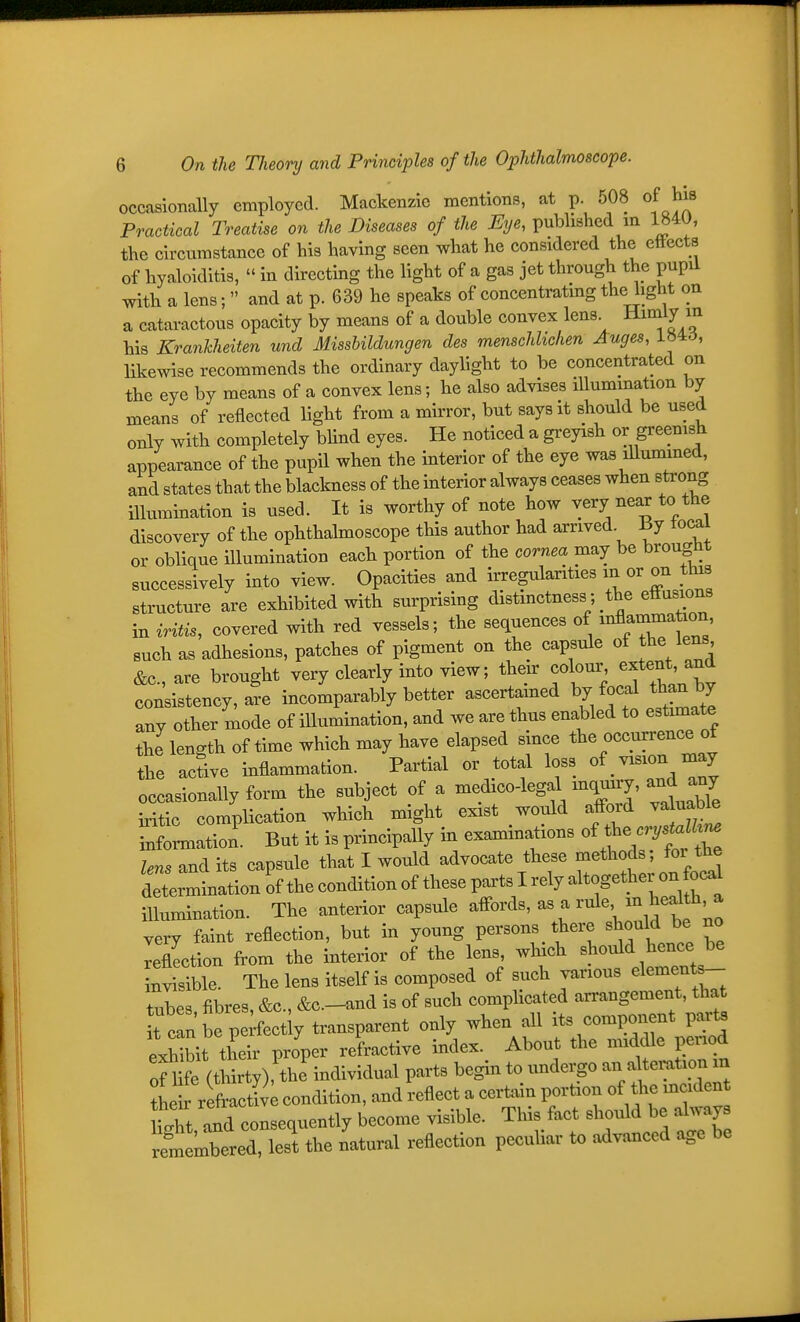 occasionally employed. Mackenzie mentions, at p. 508 of his Po^actical Treatise on the Diseases of the iJi/^, published m 1840, the circumstance of his having seen what he considered the ettects of hyaloiditis,  in directing the light of a gas jet through the pupil with a lens;  and at p. 639 he speaks of concentratmg the light on a cataractous opacity by means of a double convex lens Himly in his Krankheiten und Missbildungen des menschhchen Auges, L^id, Ukewise recommends the ordinary daylight to be concentrated on the eye by means of a convex lens; he also advises illumination by means of reflected light from a mirror, but says it should be used only with completely bUnd eyes. He noticed a gi-eyish or greenish appearance of the pupil when the interior of the eye was illumined, and states that the blackness of the interior always ceases when strong illumination is used. It is worthy of note how very near to the discovery of the ophthalmoscope this author had arrived By tocal or oblique illumination each portion of the cornea may be brought successively into view. Opacities and irregularities in or on this structure are exhibited with surprising distinctness; the effusions in vrUis, covered with red vessels; the sequences of ^^^T^^f;^' such as adhesions, patches of pigment on the capsule of the lens &c., are brought very clearly into view; then: colour^ extent' consistency, are incomparably better ascertained ^7 focal than by any other mode of illumination, and we are thus enabled to estmaate the length of time which may have elapsed since the occurrence of the active inflammation. Partial or total loss of.vision may occasionally form the subject of a medicolegal mquny, ^d any iritic complication which might exist would afford va uable ^formation. But it is principally in examinations of ^e crys^^^^ lens its capsule that I would advocate these methods; for the determination of the condition of these poxts I rely altogether on ocd illumination. The anterior capsule affords, as a rule ^eaU*^'^ very faint reflection, but in young persons there should be no Xtion from the interior of the lens, which should hence be Wble. The lens itself is composed of such various element - tubes fibres, &c., &c.-and is of such complicated arrangement, that t c!n be perfectly transparent only when all its component parte exhibit their proper refractive index. About the middle penod of 1 fc (thirty), the individual parts begin to undergo an alteration m le reflti;; condition, and reflect a certain portion of the incident tZ Id consequently become visible. This fact should be always Sembered, lest the natural reflection pecuUar to advanced age be