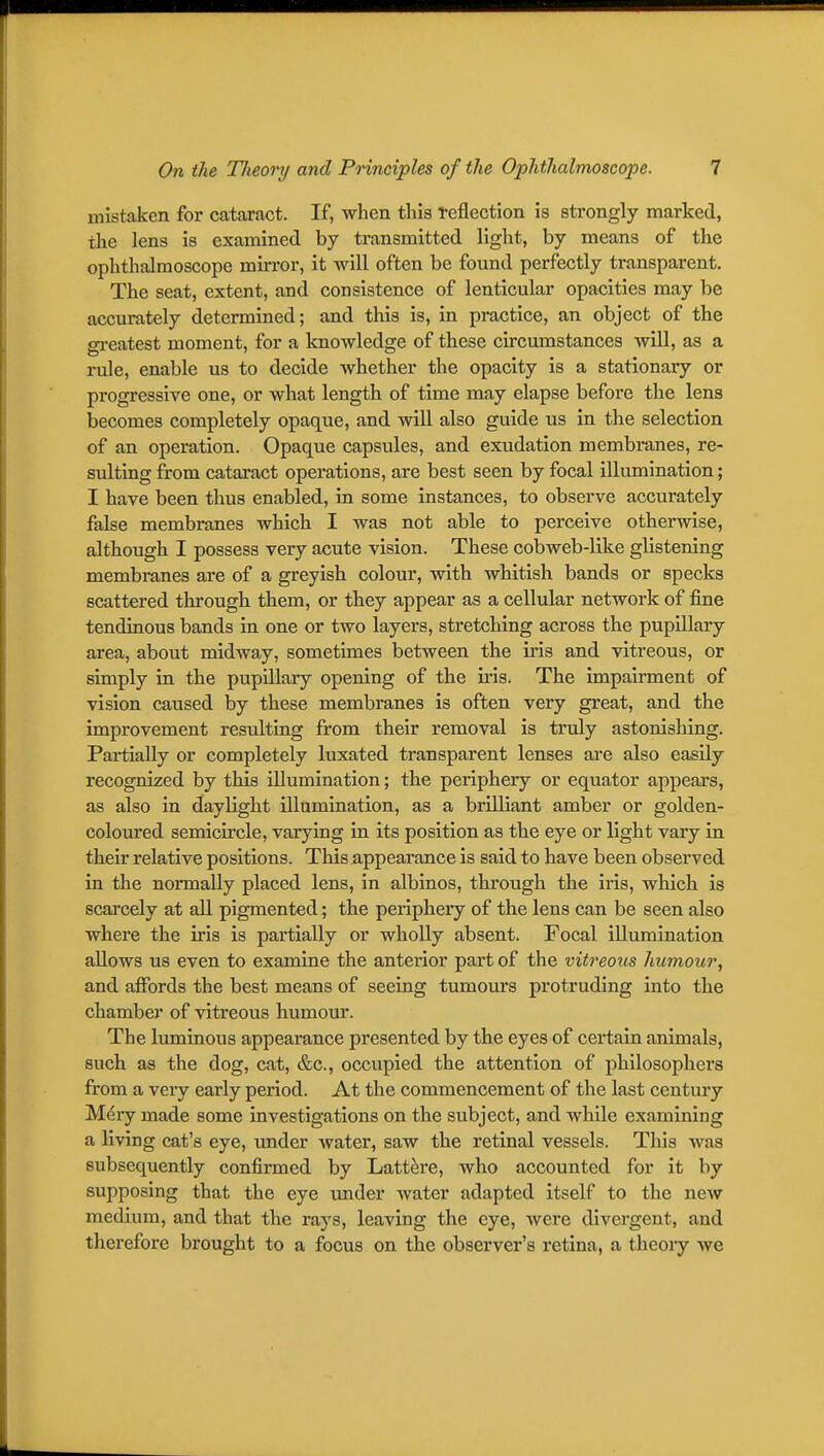 mistaken for cataract. If, when this reflection is strongly marked, the lens is examined by transmitted light, by means of the ophthalmoscope mirror, it will often be found perfectly transparent. The seat, extent, and consistence of lenticular opacities may be accurately determined; and this is, in practice, an object of the greatest moment, for a knowledge of these circumstances will, as a rule, enable us to decide whether the opacity is a stationary or progressive one, or what length of time may elapse before the lens becomes completely opaque, and will also guide us in the selection of an operation. Opaque capsules, and exudation membranes, re- sulting from cataract operations, are best seen by focal illumination; I have been thus enabled, in some instances, to observe accurately false membranes which I was not able to perceive otherwise, although I possess very acute vision. These cobweb-like glistening membranes are of a greyish colour, with whitish bands or specks scattered through them, or they appear as a cellular network of fine tendinous bands in one or two layers, stretching across the pupillary area, about midway, sometimes between the iris and vitreous, or simply in the pupillary opening of the iris. The impairment of vision caused by these membranes is often very great, and the improvement resulting from their removal is truly astonishing. Partially or completely luxated transparent lenses are also easily recognized by this illumination; the periphery or equator appears, as also in daylight illumination, as a brilliant amber or golden- colotu^ed semicircle, varying in its position as the eye or light vary in their relative positions. This appearance is said to have been observed in the normally placed lens, in albinos, through the iris, which is scarcely at all pigmented; the periphery of the lens can be seen also where the iris is partially or wholly absent. Focal illumination allows us even to examine the anterior part of the vitreous humour, and affords the best means of seeing tumours protruding into the chamber of vitreous humour. The luminous appearance presented by the eyes of certain animals, such as the dog, cat, &c., occupied the attention of philosophers from a very early period. At the commencement of the last century M^ry made some investigations on the subject, and while examining a living cat's eye, under water, saw the retinal vessels. This was subsequently confirmed by Lattere, who accounted for it by supposing that the eye under water adapted itself to the new medium, and that the rays, leaving the eye, were divergent, and therefore brought to a focus on the observer's retina, a theory we
