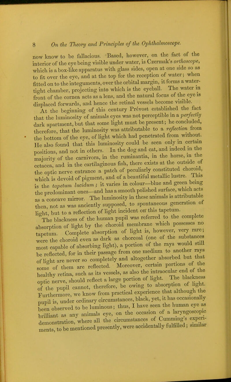 now know to be fallacious. Based, hoAvever, on the fact of the interior of the eye being visible under water, is Czermak's orthoscope, which is a box-like apparatus with glass sides, open at one side so as to fit over the eye, and at the top for the reception of water; when fitted on to the integuments, over the orbital margin, it forms a water- tight chamber, projecting into which is the eyeball. The water m front of the cornea acts as a lens, and the natural focus of the eye is displaced forwards, and hence the retinal vessels become visible. At the beginning of this century Pr(Svost established the fact that the luminosity of animals eyes was not perceptible in a perfectly dark apartment, but that some light must be present; he concluded, therefore, that the luminosity was attributable to a reflection from the bottom of the eye, of light which had penetrated from without. He also found that this luminosity covild be seen only m certain positions, and not in others. In the dog and cat. and indeed m the maiority of the carnivora, in the ruminantia, m the horse, m the cetacea, and in the cartilaginous fish, there exists at the outside of the optic nerve entrance a patch of peculiarly constituted choroid, which is devoid of pigment, and of a beautiful metaUic lustre. This is the tapetum lucidum; it varies in colour-blue and green being the predominant ones-and has a smooth poUshed surface, which ac s as a concave mirror. The luminosity in these animals is attributable then, not as was anciently supposed, to spontaneous generation ot Hsht but to a reflection of light incident on this tapetum. The blackness of the human pupil was referred to the complete absorption of light by the choroid membrane which possesses no tapetum. Complete absorption of light is, however, very rare; were the choroid even as dark as chorcoal (one of the substances xnost capable of absorbing light), a portion of the rays would st^ be reflected, for in their passage from one medium to another rays oflio-ht are never so completely and altogether absorbed but that som? of them are reflected. Moreover, certam portions of the healthy retina, such as its vessels, as dso ^^^f .-^^^if^^^^^^^^^ optic nerve, should reflect a large portion of hght. The blackness of the pupil cannot, therefore, be owing to absorpUon of hght Furthermore, we know from practical experience that although the punil is, under ordinary circumstances, black, yet, it has occasionally been observed to be luminous; thus, I have seen the human eye as brilliant as any animals eye, on the occasion of a laryngoscopic d—ation,'where all the cii—ces of Cu-mg. e^^^^ ments, to be mentioned presently, were accidentally fulfilled; similar
