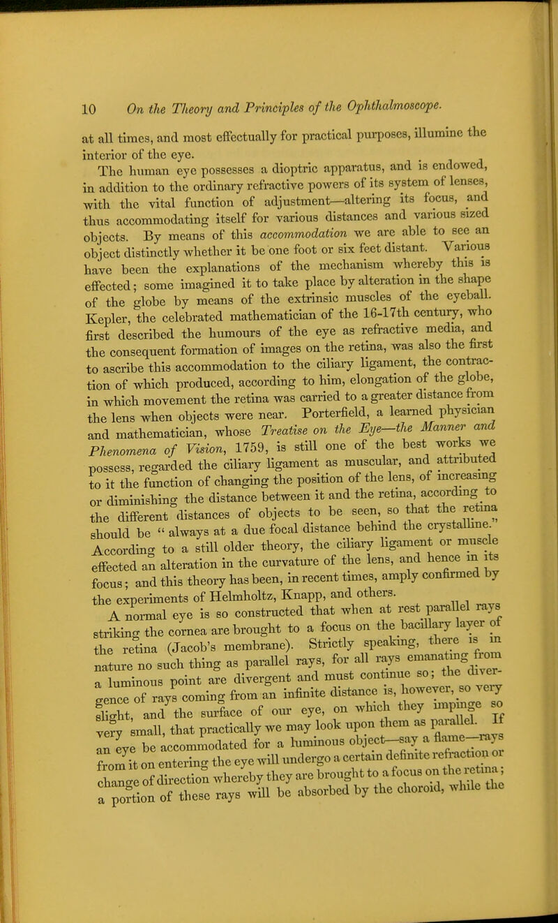 at all times, and most effectually for practical purposes, illumine the interior of the eye. The human eye possesses a dioptric apparatus, and is endowed, in addition to the ordinary refractive powers of its system of lenses, with the vital function of adjustment-altering its focus, and thus accommodating itself for various distances and various sized objects. By means of this accommodation we are able to see an object distinctly whether it be one foot or six feet distant. Various have been the explanations of the mechanism whereby this is effected; some imagined it to take place by alteration in the shape of the globe by means of the extrinsic muscles of the eyeball. Kepler, the celebrated mathematician of the 16-17th century, who first described the humours of the eye as refractive media, and the consequent formation of images on the retina, was also the first to ascribe this accommodation to the ciliary Hgament, the contrac- tion of which produced, according to him, elongation of the globe, in which movement the retina was carried to a greater distance from the lens when objects were near. Porterfield, a learned physician and mathematician, whose Treatise on the Eye-the Manner and Phenomena of Vision, 1759, is stUl one of the best works we possess, regarded the ciliary ligament as muscular, and attributed to it the function of changing the position of the lens, of mcreasmg or diminishing the distance between it and the retma, accordmg to the different distances of objects to be seen, so that the retma should be  always at a due focal distance behmd the crystalhne According to a still older theory, the ciliary ligament or muscle effected aS alteration in the curvature of the lens, and hence m its focus • and this theory has been, in recent times, amply confirmed by the experiments of Helmholtz, Knapp, and others. A normal eye is so constructed that when at rest paral el rays striking the cornea are brought to a focus on the bacillary layer of the retina (Jacob's membrane). Strictly speaking, there is m laLe no such thing as parallel rays, for all a luminous point are divergent and must continue so, d^ver gence of ray! coming from an infinite distance ^-ev^ ^ ^^^^ light, and the surface of our eye, on which they unpinge so ve?y -all, that practically we may look upon them as P--llel. If iHye be Accommodated for a luminous object-say a flame-^y from H on entering the eye will undergo a certain definite refraction or change of Lction whe/eby they are brought to a focus on the retma; f ^oftion of these rays will be absorbed by the choroid, while the