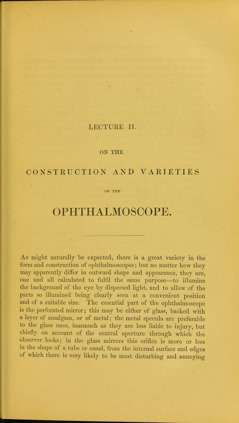 LECTURE II. ON THE CONSTRUCTION AND VARIETIES OF THE OPHTHALMOSCOPE. As might naturally be expected, there is a great variety in the form and construction of ophthalmoscopes; but no matter how they may apparently differ in outward shape and appearance, they are, one and all calculated to fulfil the same purpose—to illumine the background of the eye by dispersed light, and to allow of the parts so illumined being clearly seen at a convenient position and of a suitable size. The essential part of the ophthalmoscope is the perforated mirror; this may be either of glass, backed with a layer of amalgam, or of metal; the metal specula are preferable to the glass ones, inasmuch as they are less liable to injury, but chiefly on account of the central aperture through which the observer looks; in the glass mirrors this orifice is more or less m the shape of a tube or canal, from the internal surface and edges of which there is very likely to be most disturbing and annoying