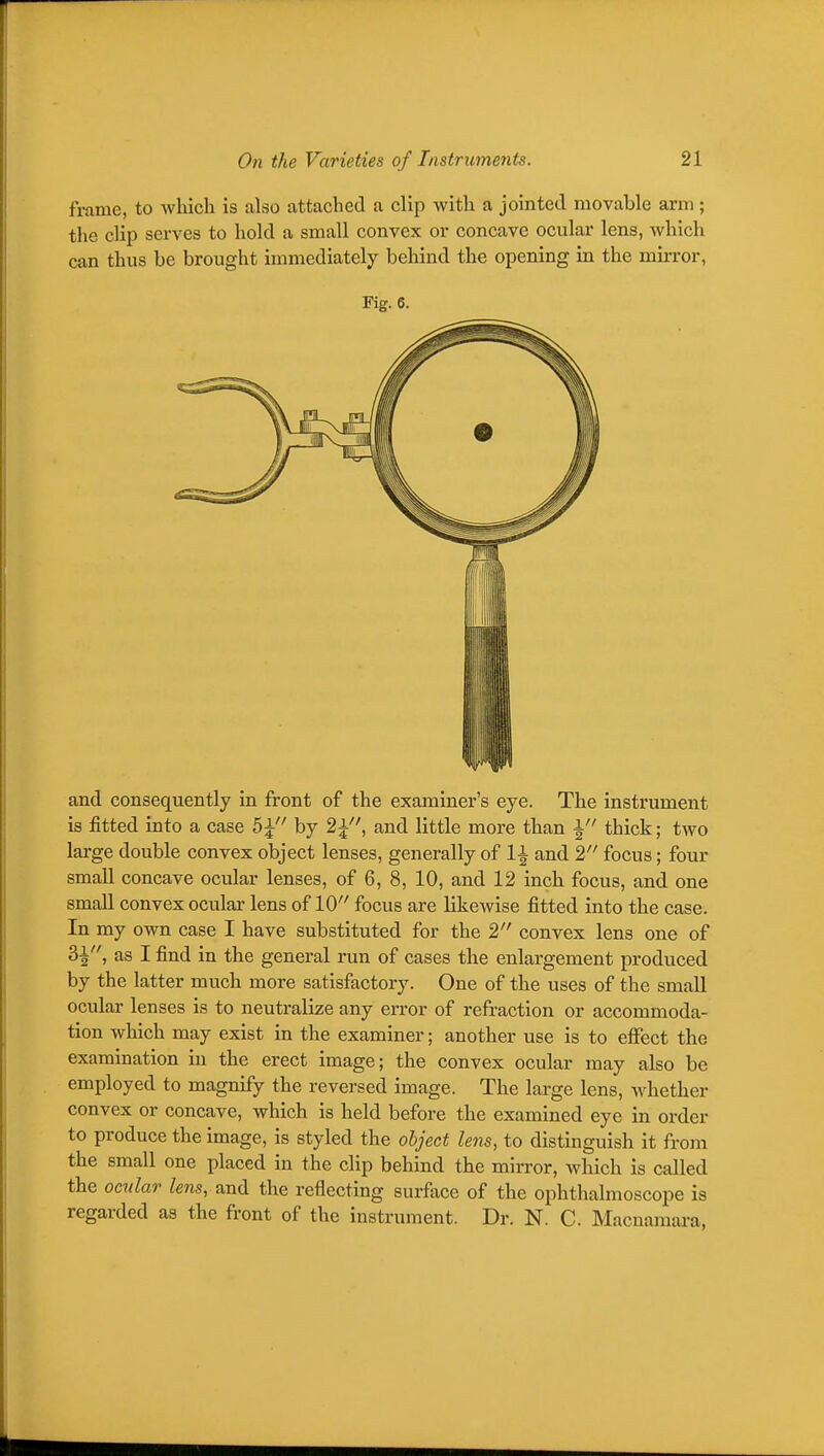 frame, to which is also attached a clip with a jointed movable arm; the clip serves to hold a small convex or concave ocular lens, which can thus be brought immediately behind the opening in the mirror. Fig. 6. and consequently in front of the examiner's eye. The instrument is fitted into a case 5^ by and little more than ^ thick; two large double convex object lenses, generally of 1^ and 2 focus; four small concave ocular lenses, of 6, 8, 10, and 12 inch focus, and one small convex ocular lens of 10 focus are likewise fitted into the case. In my own case I have substituted for the 2 convex lens one of 31, as I find in the general run of cases the enlargement produced by the latter much more satisfactory. One of the uses of the small ocular lenses is to neutralize any error of refraction or accommoda- tion which may exist in the examiner; another use is to effect the examination in the erect image; the convex ocular may also be employed to magnify the reversed image. The large lens, whether convex or concave, which is held before the examined eye in order to produce the image, is styled the object lens, to distinguish it from the small one placed in the clip behind the mirror, which is called the ocular lens, and the reflecting surface of the ophthalmoscope is regarded as the front of the instrument. Dr. N. C. Macnamai'a,