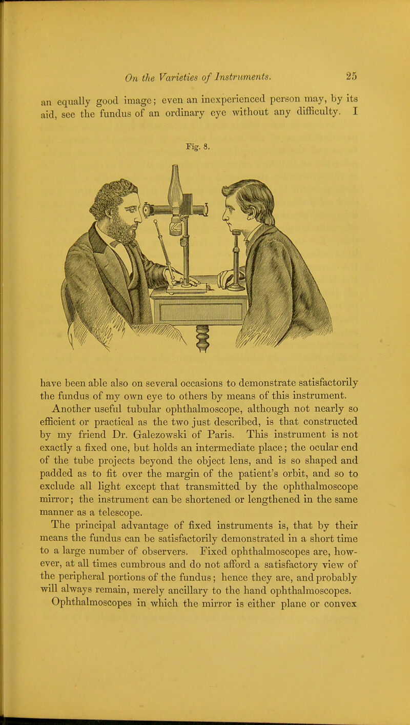 an equally good image; even an inexperienced person may, by its aid, see the fundus of an ordinary eye without any difficulty. I Fig. 8. have been able also on several occasions to demonstrate satisfactorily the fundus of my own eye to others by means of this instrument. Another useful tubular ophthalmoscope, although not nearly so efficient or practical as the two just described, is that constructed by my friend Dr. Galezowski of Paris. This instrument is not exactly a fixed one, but holds an intermediate place; the ocular end of the tube projects beyond the object lens, and is so shaped and padded as to fit over the margin of the patient's orbit, and so to exclude all light except that transmitted by the ophthalmoscope mirror; the instrument can be shortened or lengthened in the same manner as a telescope. The principal advantage of fixed instruments is, that by their means the fundus can be satisfactorily demonstrated in a short time to a large number of observers. Fixed ophthalmoscopes are, how- ever, at all times cumbrous and do not affiard a satisfactory view of the peripheral portions of the fundus; hence they are, and probably will always remain, merely ancillary to the hand ophthalmoscopes. Ophthalmoscopes in which the miiTor is either plane or convex