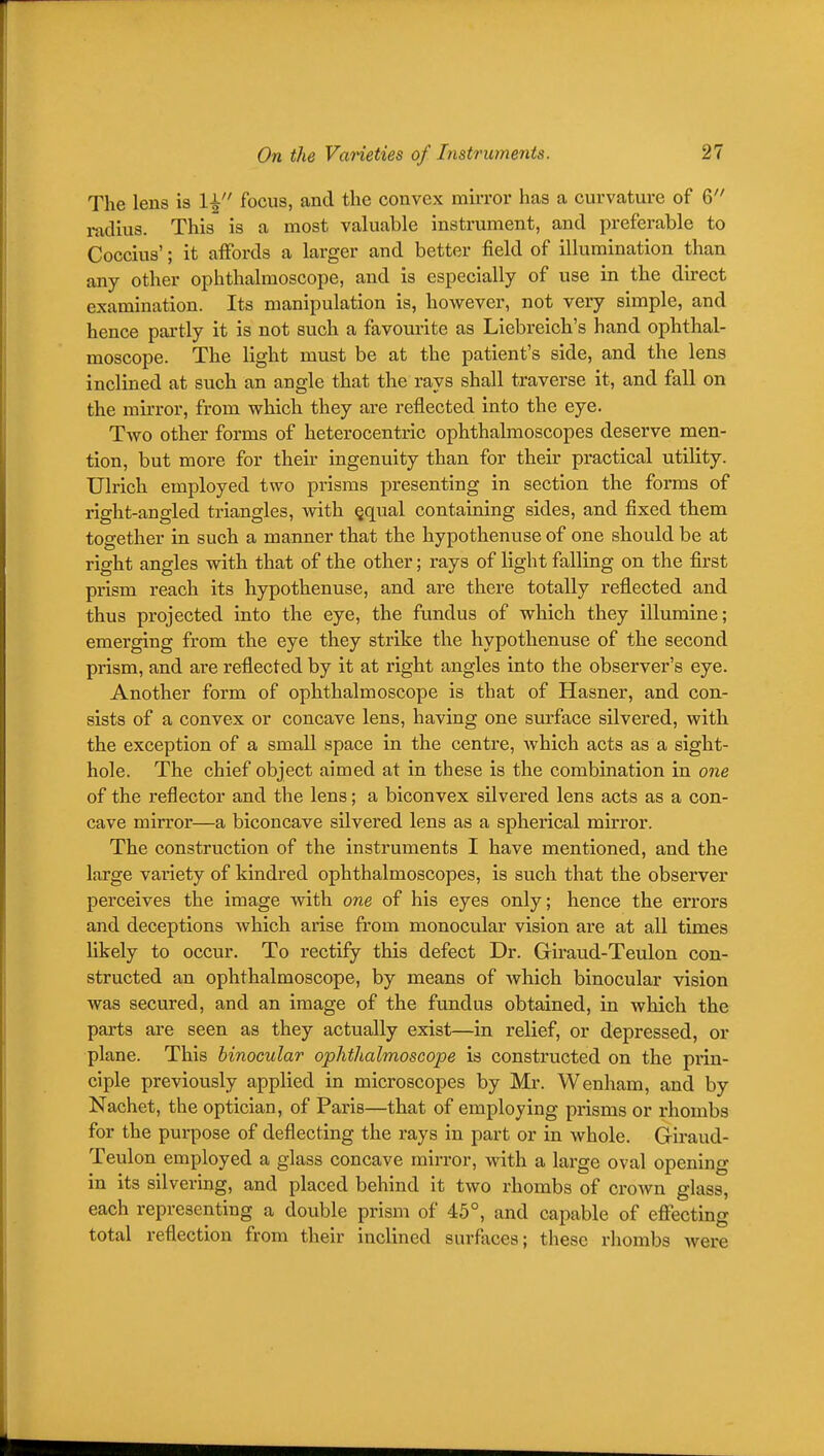 The lens is 1^ focus, and the convex mirror has a curvature of 6 i-adiua. This is a most valuable instrument, and preferable to Coccius'; it affords a larger and better field of illumination than any other ophthalmoscope, and is especially of use in the direct examination. Its manipulation is, however, not very simple, and hence partly it is not such a favourite as Liebreich's hand ophthal- moscope. The light must be at the patient's side, and the lens inclined at such an angle that the rays shall traverse it, and fall on the mirror, from which they are reflected into the eye. Two other forms of heterocentric ophthalmoscopes deserve men- tion, but more for then- ingenuity than for their practical utility. Ulrich employed two prisms presenting in section the forms of right-angled triangles, with §qual containing sides, and fixed them together in such a manner that the hypothenuse of one should be at right angles with that of the other; rays of light falling on the first prism reach its hypothenuse, and are there totally reflected and thus projected into the eye, the fundus of which they illumine; emerging from the eye they strike the hypothenuse of the second prism, and are reflected by it at right angles into the observer's eye. Another form of ophthalmoscope is that of Hasner, and con- sists of a convex or concave lens, having one surface silvered, with the exception of a small space in the centre, Avhich acts as a sight- hole. The chief object aimed at in these is the combination in one of the reflector and the lens; a biconvex silvered lens acts as a con- cave mirror—a biconcave silvered lens as a spherical mirror. The construction of the instruments I have mentioned, and the large variety of kindred ophthalmoscopes, is such that the observer perceives the image with one of his eyes only; hence the eri'ors and deceptions which ai'ise from monocular vision are at all times hkely to occur. To rectify this defect Dr. Giraud-Teulon con- structed an ophthalmoscope, by means of which binocular vision was secured, and an image of the fundus obtained, in which the parts are seen as they actually exist—in relief, or depressed, or plane. This binocular ophthalmoscope is constructed on the piin- ciple previously applied in microscopes by Mr. Wenham, and by Nachet, the optician, of Paris—that of employing pi-isms or rhombs for the purpose of deflecting the rays in part or in whole. Giraud- Teulon employed a glass concave mirror, with a large oval opening in its silvering, and placed behind it two rhombs of crown glass, each representing a double prism of 45°, and capable of effecting total reflection from their inclined surfiices; these rhombs were