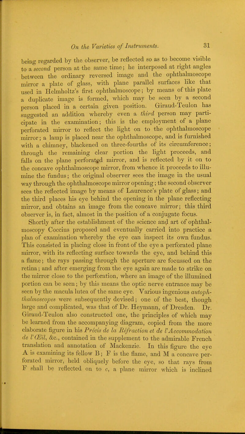 beino- regarded by the observer, be reflected so as to become visible to A^second person at the same time; he interposed at right angles between the ordinary reversed image and the ophthalmoscope mirror a plate of glass, with plane parallel surfaces like that used in Helmholtz's first ophthalmoscope; by means of this plate a dupHcate image is formed, w^hich may be seen by a second person placed in a certain given position. Giraud-Teulon has suggested an addition whereby even a third person may parti- cipate in the examination; this is the employment of a plane perforated mirror to reflect the light on to the ophthalmoscope mirror; a lamp is placed near the ophthalmoscope, and is furnished with a chimney, blackened on three-fourths of its circumference; through the remaining clear portion the light proceeds, and falls on the plane perforated mirror, and is reflected by it on to the concave ophthalmoscope mirror, from whence it proceeds to illu- mine the fundus; the original observer sees the image in the usual way through the ophthalmoscope mirror opening; the second observer sees the reflected image by means of Laurence's plate of glass; and the third places his eye behind the opening in the plane reflecting mirror, and obtains an image from the concave mirror; this third observer is, in fact, almost in the position of a conjugate focus. Shortly after the establishment of the science and art of ophthal- moscopy Coccius proposed and eventually carried into practice a plan of examination whereby the eye can inspect its own fundus. This consisted in placing close in front of the eye a perforated plane mirror, with its reflecting surface towards the eye, and behind this a flame; the rays passing through the aperture are focussed on the retina; and after emerging from the eye again are made to strike on the mirror close to the perforation, where an image of the illmnined portion can be seen; by this means the optic nerve entrance may be seen by the macula lutea of the same eye. Various ingenious autoph- thalmoscopes were subsequently devised; one of the best, though large and complicated, was that of Dr. Heymann, of Dresden. Dr. Giraud-Teulon also constructed one, the principles of Avhich may be learned from the accompanying diagram, copied from the more elaborate figure in his PrScis de la Refraction et de rAccommodation de rCEil, &c., contained in the supplement to the admii-able French translation and annotation of Mackenzie. In this figure the eye A is examining its fellow B; F is the flame, and M a concave per- forated mh-ror, held obliquely before the eye, so that rays from F shall be reflected on to c, a plane mirror which is inclined