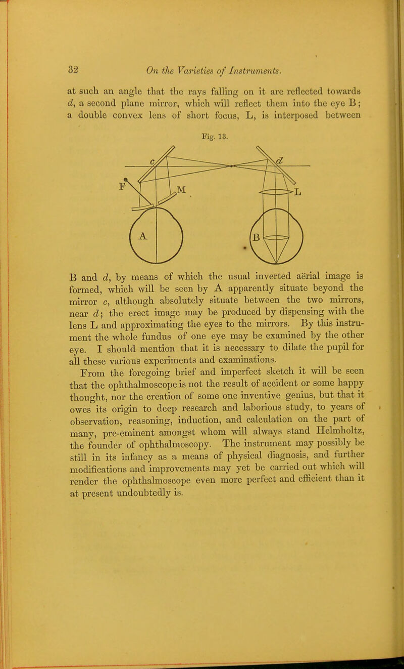 at such an angle that the rays falling on it are reflected towards d, a second plane mirror, which will reflect them into the eye B; a double convex lens of short focus, L, is interposed between Fig. 13. B and d, by means of which the usual inverted aerial image is formed, which will be seen by A apparently situate beyond the mirror c, although absolutely situate between the two mirrors, near d; the erect image may be produced by dispensmg with the lens L and approximatmg the eyes to the mirrors. By this instru- ment the whole fundus of one eye may be examined by the other eye. I should mention that it is necessary to dilate the pupil for all these various experiments and examinations. From the foregoing brief and imperfect sketch it will be seen that the ophthalmoscope is not the result of accident or some happy thought, nor the creation of some one inventive genius, but that it owes its origin to deep research and laborious study, to years of observation, reasoning, induction, and calculation on the part of many, pre-eminent amongst whom will always stand Helmholtz, the founder of ophthalmoscopy. The instrument may possibly be still in its infancy as a means of physical diagnosis, and further modifications and improvements may yet be cai-ried out which Avill render the ophthahnoscope even more perfect and eflficient than it at present undoubtedly is.