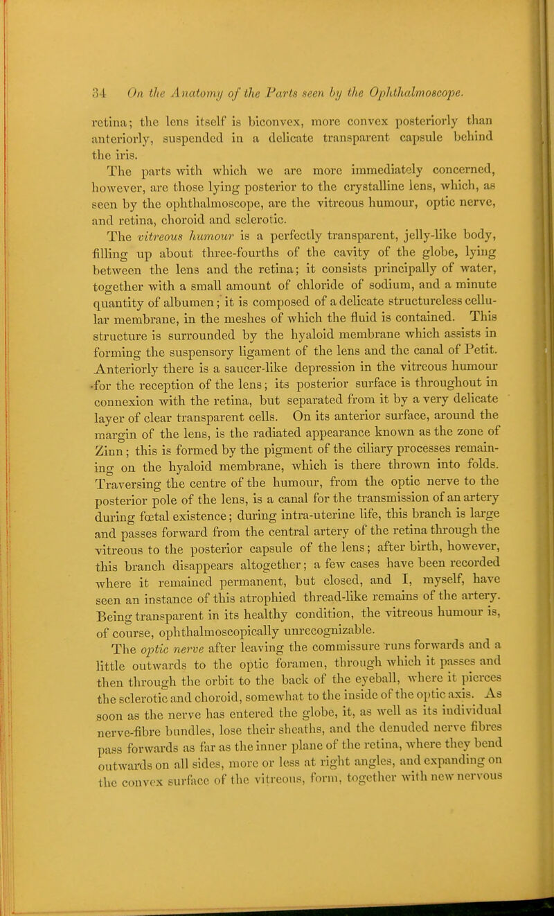 retina; the lens itself is biconvex, more convex posteriorly than anteriorly, suspended in a delicate transparent capsule behind the iris. The parts with which we are more immediately concerned, however, are those lying posterior to the crystalline lens, which, as seen by the ophthalmoscope, are the vitreous humour, optic nerve, and retina, choroid and sclerotic. The vitreous humour is a perfectly transparent, jelly-like body, filling up about three-fourths of the cavity of the globe, lying between the lens and the retina; it consists principally of Avater, together with a small amount of chloride of sodium, and a minute quantity of albumen; it is composed of a delicate structureless cellu- lar membrane, in the meshes of which the fluid is contained. This structure is surrounded by the hyaloid membrane which assists in forming the suspensory ligament of the lens and the canal of Petit. Anteriorly there is a saucer-like depression in the vitreous humour •for the reception of the lens; its posterior surface is throughout in connexion with the retina, but separated from it by a very delicate layer of clear transparent cells. On its anterior siirface, around the margin of the lens, is the radiated appearance known as the zone of Zinn ; this is formed by the pigment of the ciliary processes remain- ing on the hyaloid membrane, which is there thrown into folds. Traversing the centre of the humour, from the optic nerve to the posterior pole of the lens, is a canal for the transmission of an artery during fatal existence; during intra-uterine life, this branch is large and passes forward from the central artery of the retina thi'ough the vitreous to the posterior capsule of the lens; after birth, however, this branch disappears altogether; a few cases have been recorded where it remained permanent, but closed, and I, myself, have seen an instance of this atrophied thread-like remains of the artery. Being transparent in its healthy condition, the vitreous humour is, of course, ophthalmoscopically unrecognizable. The optic nerve after leaving the commissure Tuns forwards and a little outwards to the optic foramen, through which it passes and then through the orbit to the back of the eyeball, where it pierces the sclerotic and choroid, somewhat to the inside of the optic axis. As soon as the nerve has entered the globe, it, as well as its individual nerve-fibre bundles, lose their sheaths, and the denuded nerve fibres pass forwards as far as the inner plane of the retina, where they bend outwards on all sides, more or less at right angles, and expanding on the convex surfiice of the vitreous, form, together with new nervous