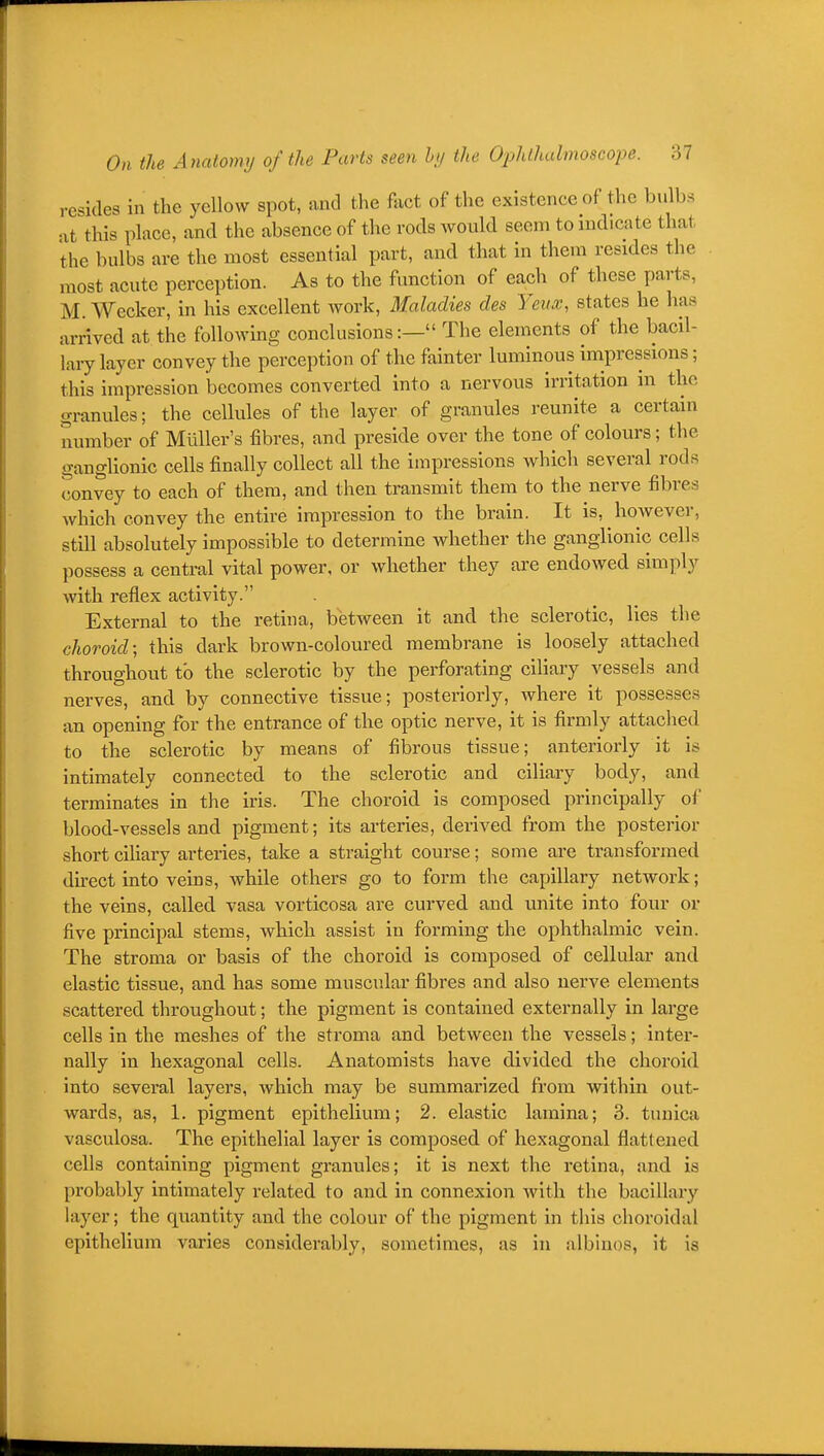 resides in the yellow spot, and the fact of the existence of the bulbs at this place, and the absence of the rods Avould seem to indicate that the bulbs are the most essential part, and that in them resides the most acute perception. As to the function of each of these parts, M. Wecker, in his excellent work, Maladies des Yeux, states he has arrived at the following conclusions:— The elements of the bacil- lary layer convey the perception of the fainter luminous impressions; this impression becomes converted into a nervous irritation in the granules; the cellules of the layer of granules reunite a certain mimber of MuUer's fibres, and preside over the tone of colours; the ganglionic cells finally collect all the impressions which several rods convey to each of them, and then transmit them to the nerve fibres which convey the entire impression to the brain. It is, however, still absolutely impossible to determine whether the ganglionic cells possess a central vital power, or whether they are endowed simply with reflex activity. External to the retina, between it and the sclerotic, lies the choroid; this dark brown-coloured membrane is loosely attached throughout to the sclerotic by the perforating ciliary vessels and nerves, and by connective tissue; posteriorly, where it possesses an opening for the entrance of the optic nerve, it is firmly attached to the sclerotic by means of fibrous tissue; anteriorly it is intimately connected to the sclerotic and ciliary body, and terminates in the iris. The choroid is composed principally of blood-vessels and pigment; its arteries, derived from the posterior short ciliary arteries, take a straight course; some are transformed direct into veins, while others go to form the capillary network; the veins, called vasa vorticosa are curved and unite into four or five principal stems, which assist in forming the ophthalmic vein. The stroma or basis of the choroid is composed of cellular and elastic tissue, and has some muscular fibres and also nerve elements scattered throughout; the pigment is contained externally in large cells in the meshes of the stroma and between the vessels; inter- nally in hexagonal cells. Anatomists have divided the choroid into several layers, which may be summarized from within out- wards, as, 1. pigment epithelium; 2. elastic lamina; 3. tunica vasculosa. The epithelial layer is composed of hexagonal flattened cells containing pigment granules; it is next the retina, and is probably intiinately related to and in connexion with the bacillary layer; the quantity and the colour of the pigment in this choroidal epithelium varies considerably, sometimes, as in albinos, it is