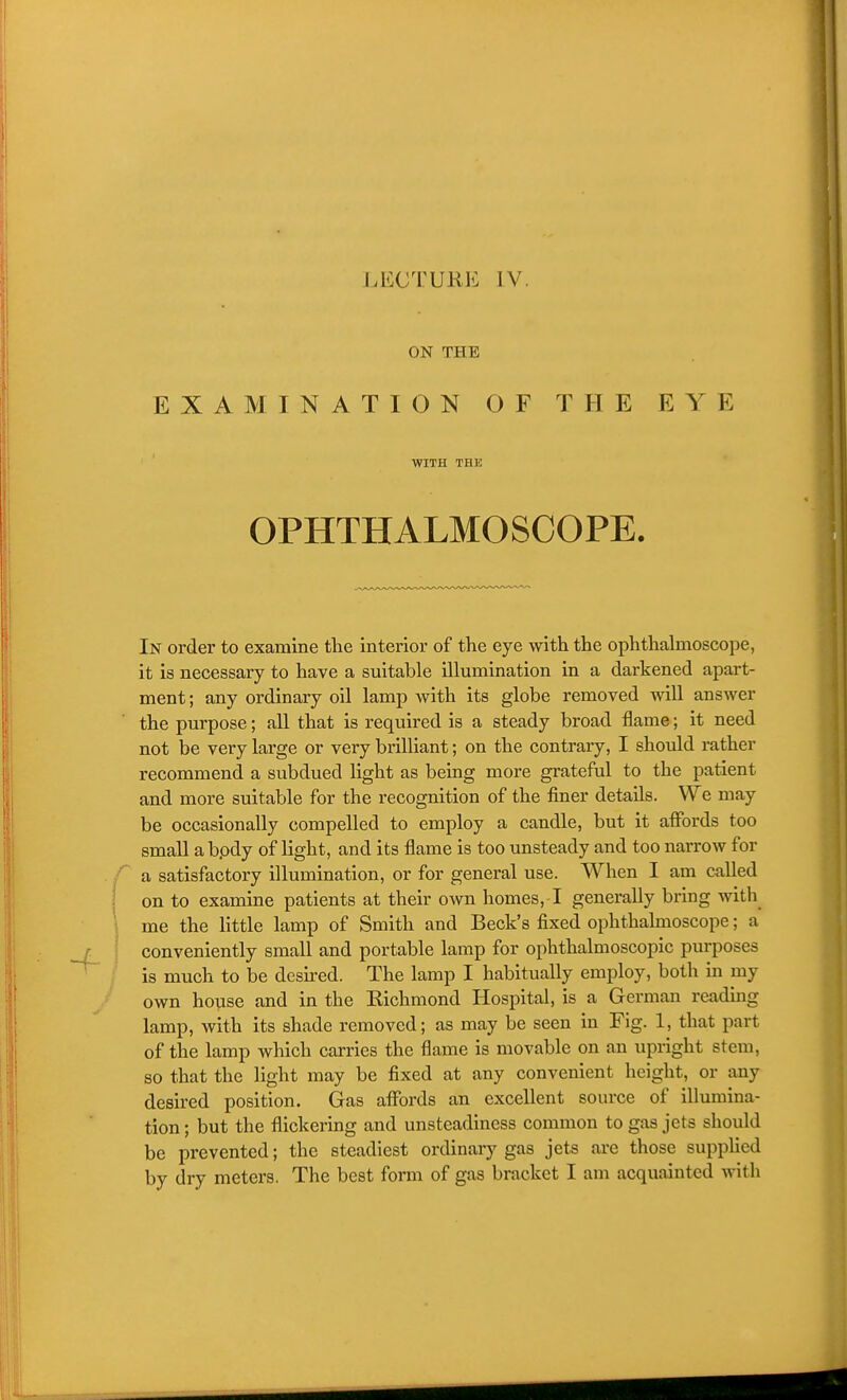 ON THE EXAMINATION OF THE EYE WITH THE OPHTHALMOSCOPE. In order to examine the interior of the eye with the ophthalmoscope, it is necessary to have a suitable illumination in a darkened apart- ment ; any ordinary oil lamp with its globe removed will answer the purpose; all that is required is a steady broad flame; it need not be very large or very brilliant; on the contrary, I should rather recommend a subdued light as being more grateful to the patient and more suitable for the recognition of the finer details. We may be occasionally compelled to employ a candle, but it affords too small a bpdy of light, and its flame is too unsteady and too narrow for a satisfactory illumination, or for general use. When I am called on to examine patients at their own homes, I generally bring with me the little lamp of Smith and Beck's fixed ophthalmoscope; a conveniently small and portable lamp for ophthalmoscopic purposes is much to be desu-ed. The lamp I habitually employ, both in my own house and in the Eichmond Hospital, is a German readmg lamp, with its shade removed; as may be seen in Fig. 1, that part of the lamp which carries the flame is movable on an upright stem, so that the light may be fixed at any convenient height, or any desired position. Gas affords an excellent source of illumina- tion ; but the flickering and unsteadiness common to gas jets should be prevented; the steadiest ordinary gas jets are those suppUcd by dry meters. The best form of gas bracket I am acquainted with