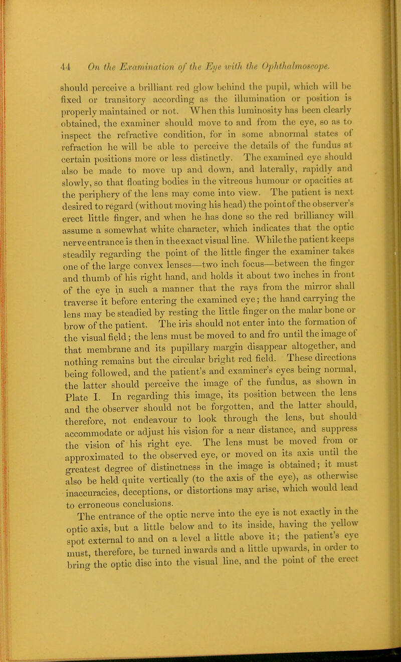 44 On the Examination of the Eye with the Ophlhalmoscope. should perceive a brilliant red glow Ijchind the pupil, which will be fixed or transitory according as the illumination or position is properly maintained or not. When this luminosity has been clearly obtained, the examiner should move to and from the eye, so as to inspect the refractive condition, for in some abnormal states of refi-action he will be able to perceive the details of the fundus at certain positions more or less distinctly. The examined eye should also be made to move up and down, and laterally, rapidly and slowly, so that floating bodies in the vitreous humour or opacities at the periphery of the lens may come into view. The patient is next ^. desired to regard (without moving his head) the pointof the observer's '  erect little finger, and when he has done so the red brilliancy Avill assume a somewhat white character, which indicates that the optic nerve entrance is then in the exact visual line. While the patient keeps steadily regarding the point of the little finger the examiner takes one of the large convex lenses—two inch focus—between the finger and thumb of his right hand, and holds it about tAvo inches in front of the eye in such a manner that the rays from the mirror shall traverse it before entering the examined eye; the hand carrying the lens may be steadied by resting the little finger on the malar bone or brow of the patient. The iris should not enter into the formation of the visual field; the lens must be moved to and fro until the image of that membrane and its pupillary margin disappear altogether, and nothing remains but the circular bright red field. These directions being followed, and the patient's and examiner's eyes being normal, the fatter should perceive the image of the fundus, as sho^vn in Plate I. In regarding this image, its position between the lens and the observer shoixld not be forgotten, and the latter should, therefore, not endeavour to look through the lens, but should accommodate or adjust his vision for a near distance, and suppress the vision of his right eye. The lens must be moved from or approximated to the observed eye, or moved on its axis until the greatest degree of distinctness in the image is obtained; it must also be held quite vertically (to the axis of the eye), as otherwise inaccuracies, deceptions, or distortions may arise, which would lead to erroneous conclusions. The entrance of the optic nerve into the eye is not exactly m the optic axis, but a little below and to its inside, having the yellow spot external to and on a level a little above it; the patient's eye must, therefore, be turned inwards and a little upwards, in order to brino^ the optic disc into the visual line, and the point of the erect