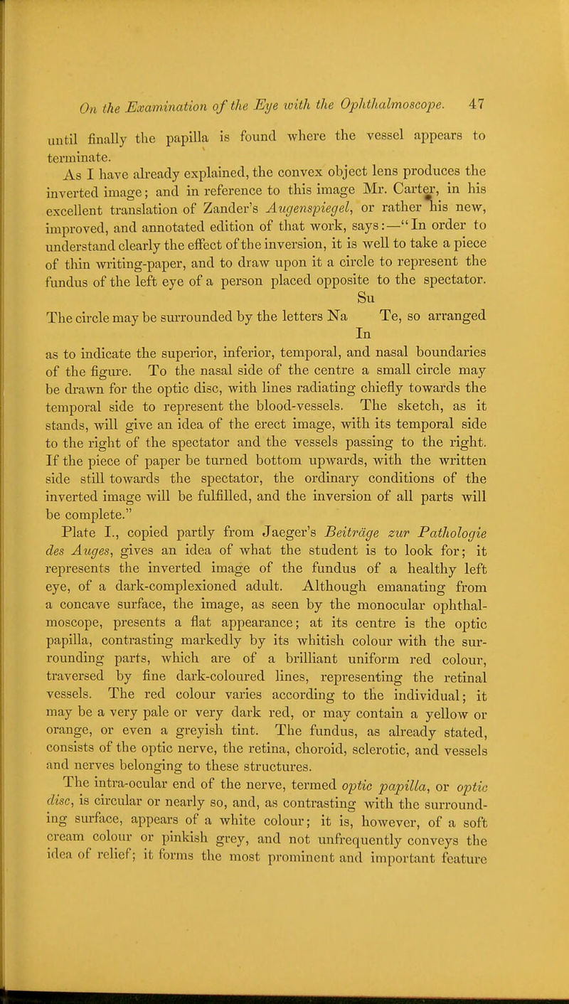 until finally the papilla is found where the vessel appears to terminate. As I have already explained, the convex object lens produces the inverted image; and in reference to this image Mr. Carter, in his excellent translation of Zander's Augenspiegel, or rather his new, improved, and annotated edition of that work, says:—In order to understand clearly the effect of the inversion, it is well to take a piece of thin writing-paper, and to draw upon it a circle to represent the fundus of the left eye of a person placed opposite to the spectator. Su The circle may be sui-rounded by the letters Na Te, so arranged In as to indicate the supei-ior, inferior, temporal, and nasal boundaries of the figm-e. To the nasal side of the centre a small circle may be drawn for the optic disc, with lines radiating chiefly towards the temporal side to represent the blood-vessels. The sketch, as it stands, will give an idea of the erect image, with its temporal side to the right of the spectator and the vessels passing to the right. If the piece of paper be turned bottom upwards, with the written side still towards the spectator, the ordinary conditions of the inverted image will be fulfilled, and the inversion of all parts will be complete. Plate I., copied partly from Jaeger's Beitrdge zur Pathologie des Auges, gives an idea of what the student is to look for; it represents the inverted image of the fundus of a healthy left eye, of a dark-complexioned adult. Although emanating from a concave surface, the image, as seen by the monocular ophthal- moscope, presents a flat appearance; at its centre is the optic papilla, contrasting markedly by its whitish colour with the sur- rounding parts, which are of a brilliant uniform red colour, traversed by fine dark-coloured lines, representing the retinal vessels. The red colour varies according to the individual; it may be a very pale or very dark red, or may contain a yellow or orange, or even a greyish tint. The fundus, as already stated, consists of the optic nerve, the retina, choroid, sclerotic, and vessels and nerves belonging to these structures. The intra-ocular end of the nerve, termed optic papilla, or optic disc, is circular or nearly so, and, as contrasting with the surround- ing surface, appears of a white colour; it is, however, of a soft cream colour or pinkish grey, and not unfrequently conveys the idea of relief; it forms the most prominent and important feature