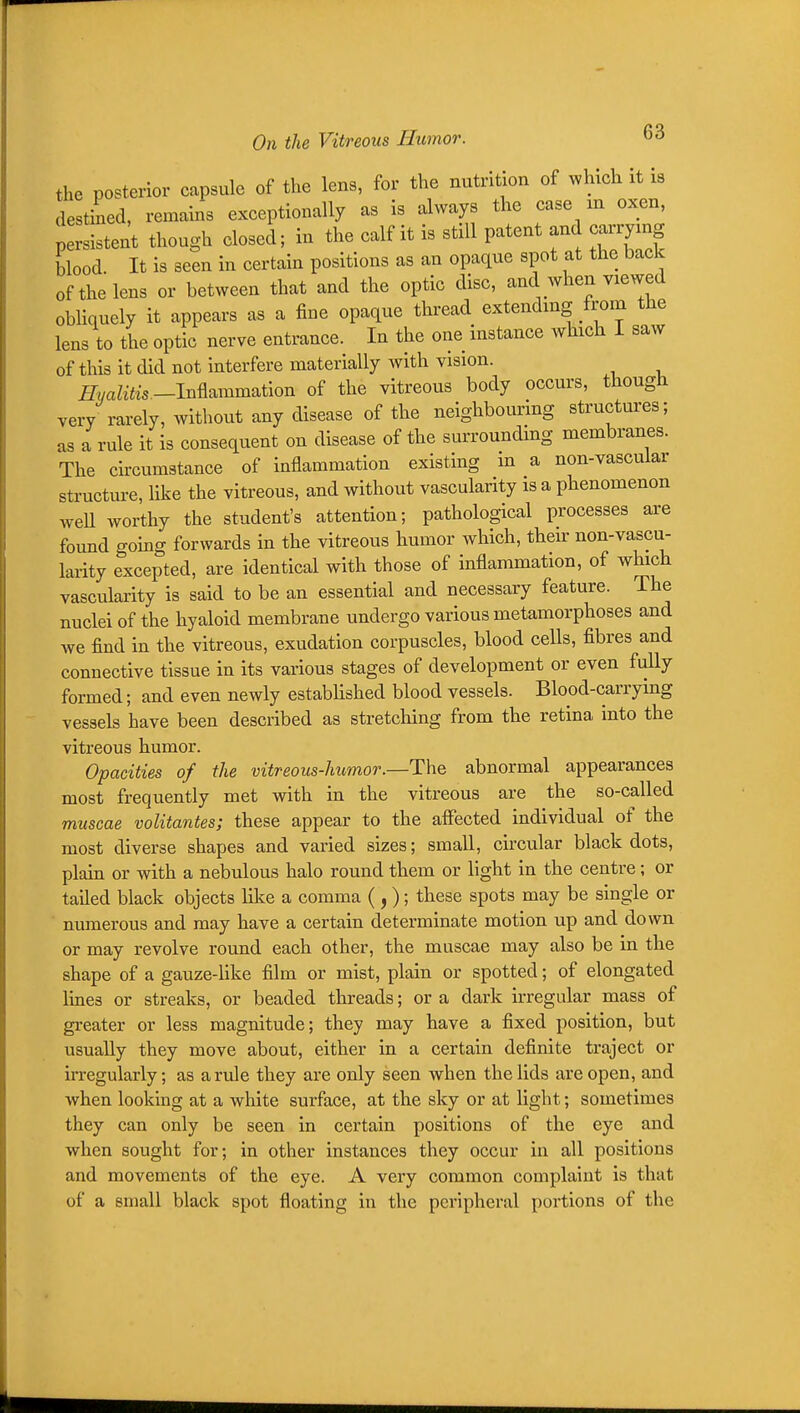 the posterior capsule of the lens, for the nutrition of which it is destined, remains exceptionally as is always the case m oxen, persistent though closed; in the calf it is still patent and carrymg blood It is seen in certain positions as an opaque spot at the bade of the lens or between that and the optic disc, and when viewed obliquely it appears as a fine opaque thread extendmg from the lens to the optic nerve entrance. In the one instance which I saw of this it did not interfere materially with vision. ^vaZifes—Inflammation of the vitreous body occurs, though very rarely, without any disease of the neighbouring structures; as a rule it is consequent on disease of the surrounding membranes. The circumstance of inflammation existing m a non-vascular structure, like the vitreous, and without vascularity is a phenomenon well worthy the student's attention; pathological processes are found going forwards in the vitreous humor which, their non-vascu- larity excepted, are identical with those of inflammation, of which vascularity is said to be an essential and necessary feature. The nuclei of the hyaloid membrane undergo various metamorphoses and we find in the vitreous, exudation corpuscles, blood cells, fibres and connective tissue in its various stages of development or even fully formed; and even newly established blood vessels. Blood-carrymg vessels have been described as stretching from the retina into the vitreous humor. Opacities of the vitreous-humor.—The abnormal appearances most frequently met with in the vitreous are the so-called muscae volitantes; these appear to the aflfected individual of the most diverse shapes and varied sizes; small, circular black dots, plain or with a nebulous halo round them or light in the centre; or tailed black objects like a comma ( ,); these spots may be single or numerous and may have a certain determinate motion up and down or may revolve round each other, the muscae may also be in the shape of a gauze-Hke film or mist, plain or spotted; of elongated Imes or streaks, or beaded threads; or a dark irregular mass of greater or less magnitude; they may have a fixed position, but usually they move about, either in a certain definite traject or irregularly; as a rule they are only seen when the lids are open, and when looking at a white surface, at the sky or at light; sometimes they can only be seen in certain positions of the eye and when sought for; in other instances they occur in all positions and movements of the eye. A very common complaint is that of a small black spot floating in the peripheral portions of the