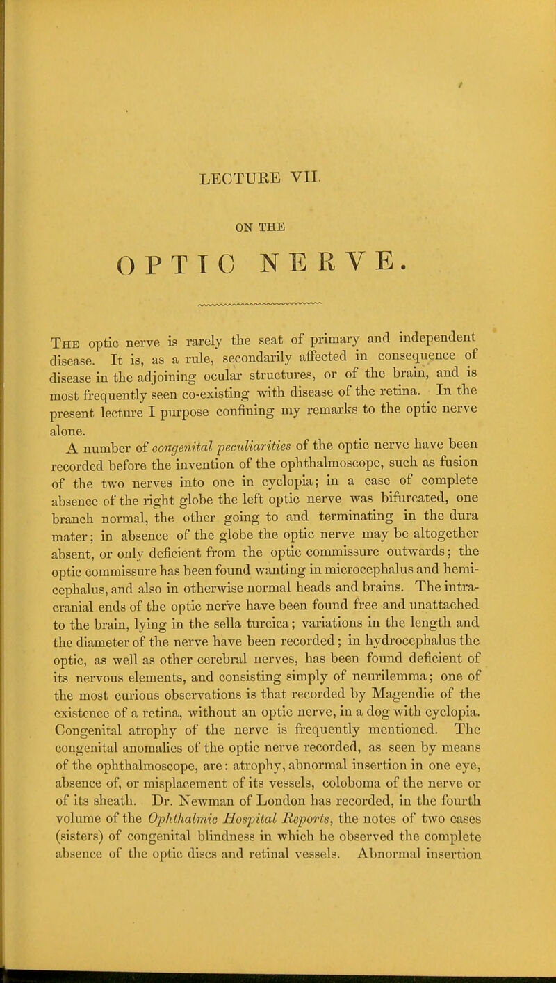 ON THE OPTIC NERVE. The optic nerve is rarely the seat of primary and independent disease. It is, as a rule, secondarily affected in consequence of disease in the adjoining ocular structures, or of the brain, and is most frequently seen co-existing with disease of the retina. In the present lecture I purpose confining my remarks to the optic nerve alone. A number of congenital peculiarities of the optic nerve have been recorded before the invention of the ophthalmoscope, such as fusion of the two nerves into one in cyclopia; in a case of complete absence of the right globe the left optic nerve was bifurcated, one branch normal, the other going to and terminating in the dura mater; in absence of the globe the optic nerve may be altogether absent, or only deficient from the optic commissure outwards; the optic commissure has been found wanting in microcephalus and hemi- cephalus, and also in otherwise normal heads and brains. The intra- cranial ends of the optic nerve have been found free and unattached to the brain, lying in the sella turcica; variations in the length and the diameter of the nerve have been recorded; in hydrocephalus the optic, as well as other cerebral nerves, has been found deficient of its nervous elements, and consisting simply of neurilemma; one of the most curious observations is that recorded by Magendie of the existence of a retina, without an optic nerve, in a dog with cyclopia. Congenital atrophy of the nerve is frequently mentioned. The congenital anomalies of the optic nerve recorded, as seen by means of the ophthalmoscope, are: atrophy, abnormal insertion in one eye, absence of, or misplacement of its vessels, coloboma of the nerve or of its sheath. Dr. Newman of London has recorded, in the fourth volume of the Ophthalmic Hospital Reports, the notes of two cases (sisters) of congenital blindness in which he observed the complete absence of the optic discs and retinal vessels. Abnormal insertion