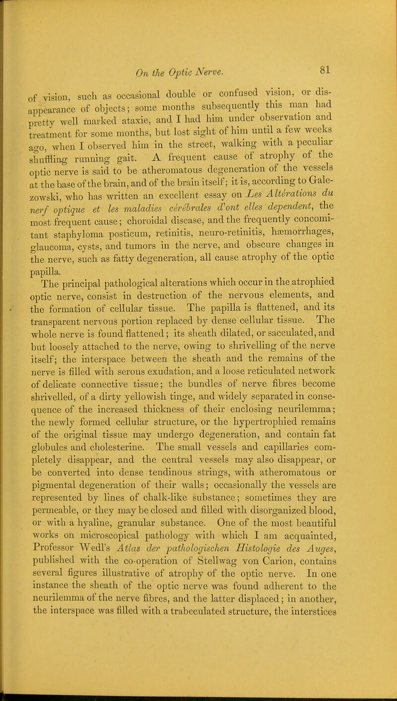 of vision, such as occasional double or confused vision, or dis- appearance of objects; some months subsequently this man had pretty well marked ataxic, and I had him under observation and treatment for some months, but lost sight of him until a few weeks ago, when I observed him in the street, walking with a pecuhar shuffling running gait. A frequent cause of atrophy of the optic nerve is said to be atheromatous degeneration of the vessels at the base of the brain, and of the brab itself; it is, according to Gale- zowski, who has written an excellent essay on Les AltSrations du nerf optique et les maladies cerehrales d'ont elles dependent, the most frequent cause; choroidal disease, and the frequently concomi- tant staphyloma posticum, retinitis, neuro-retinitis, hfemorrhages, glaucoma, cysts, and tumors in the nerve, and obscure changes in the nerve, such as fatty degeneration, all cause atrophy of the optic papilla. The principal pathological alterations which occur in the atrophied optic nerve, consist in destruction of the nervous elements, and the formation of cellular tissue. The papilla is flattened, and its transparent nervous portion replaced by dense cellular tissue. The whole nerve is found flattened; its sheath dilated, or sacculated, and but loosely attached to the nerve, owing to shrivelling of the nerve itself; the interspace between the sheath and the remains of the nerve is fiUed with serous exudation, and a loose reticulated network of deUcate connective tissue; the bundles of nerve fibres become shrivelled, of a dirty yellowish tinge, and widely separated in conse- quence of the increased thickness of their enclosing neurilemma; the newly formed cellular structure, or the hypertrophied remains of the original tissue may undergo degeneration, and contain fat globules and cholesterine. The small vessels and capillaries com- pletely disappear, and the central vessels may also disappear, or be converted into dense tendinous strings, with atheromatous or pigmental degeneration of their walls; occasionally the vessels are represented by lines of chalk-like substance; sometimes they are permeable, or they may he closed and filled with disorganized blood, or with a hyaline, granular substance. One of the most beautiful works on microscopical pathology with which I am acquainted. Professor Wedl's Atlas der pathologischen Histologie des Auges, published with the co-operation of Stellwag von Carion, contains several figures illustrative of atrophy of the optic nerve. In one instance the sheath of the optic nerve was found adherent to the neurilemma of the nerve fibres, and the latter displaced; in another, the interspace was filled with a trabeculated structure, the interstices