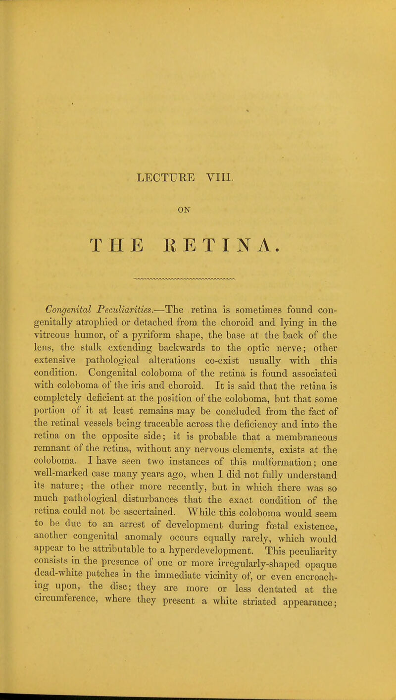 ON THE EETINA. Congenital Peculiarities.—The retina is sometimes found con- genitally atrophied or detached from, the choroid and lying in the vitreous humor, of a pyriform shape, the base at the back of the lens, the stalk extending backwards to the optic nerve; other extensive pathological alterations co-exist usually with this condition. Congenital coloboma of the retina is found associated with coloboma of the iris and choroid. It is said that the retina is completely deficient at the position of the coloboma, but that some portion of it at least remains may be concluded from the fact of the retinal vessels being traceable across the deficiency and into the retina on the opposite side; it is probable that a membraneous remnant of the retina, without any nervous elements, exists at the coloboma. I have seen two instances of this malformation; one well-marked case many years ago, when I did not fully understand its nature; the other more recently, but in which there was so much pathological disturbances that the exact condition of the retina could not be ascertained. While this coloboma would seem to be due to an arrest of development during fcxjtal existence, another congenital anomaly occurs equally rarely, which would appear to be attributable to a hyperdevelopment. This peculiarity consists in the presence of one or more irregularly-shaped opaque dead-white patches in the immediate vicinity of, or even encroach- ing upon, the disc; they are more or less dentated at the circumference, where they present a white striated appearance;