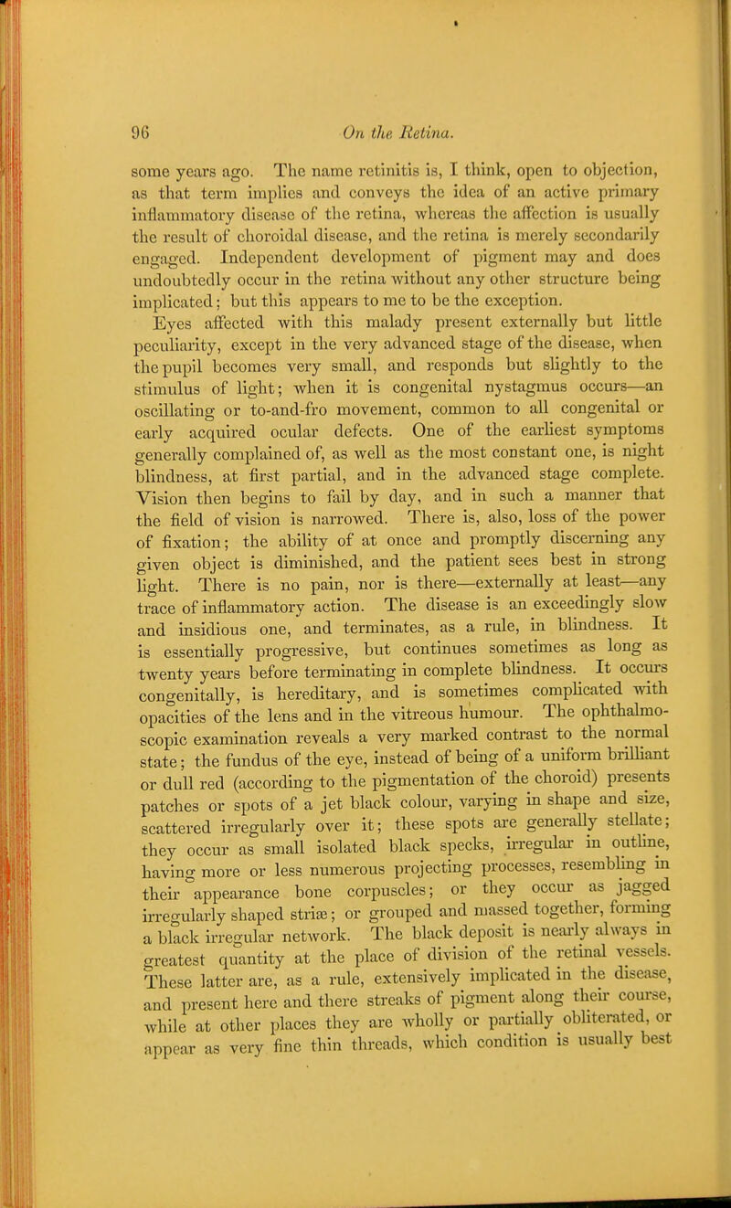 some years ago. The name retinitis is, I think, open to objection, as that term implies and conveys the idea of an active primary inflammatory disease of the retina, whereas the affection is usually the result of choroidal disease, and the retina is merely secondarily engaged. Independent development of pigment may and does undoubtedly occur in the retina without any other structure being implicated; but this appears to me to be the exception. Eyes affected with this malady present externally but little peculiarity, except in the very advanced stage of the disease, when the pupil becomes very small, and responds but slightly to the stimulus of light; when it is congenital nystagmus occurs—an oscillating or to-and-fro movement, common to all congenital or early acquired ocular defects. One of the earhest symptoms generally complained of, as well as the most constant one, is night blindness, at first partial, and in the advanced stage complete. Vision then begins to fail by day, and in such a manner that the field of vision is narrowed. There is, also, loss of the power of fixation; the ability of at once and promptly discerning any given object is diminished, and the patient sees best in strong light. There is no pain, nor is there—externally at least—any trace of inflammatory action. The disease is an exceedingly slow and insidious one, and terminates, as a rule, in blindness. It is essentially progressive, but continues sometimes as long as twenty years before terminating in complete blindness. It occurs congenitally, is hereditary, and is sometimes complicated with opacities of the lens and in the vitreous humour. The ophthalmo- scopic examination reveals a very marked contrast to the normal state; the fundus of the eye, instead of being of a uniform brilliant or dull red (according to the pigmentation of the choroid) presents patches or spots of a jet black colour, varying in shape and size, scattered irregularly over it; these spots are generaUy stellate; they occur as small isolated black specks, ii-regulai- in outhne, having more or less numerous projecting processes, reserablmg m their appearance bone corpuscles; or they occur as jagged irregularly shaped strife; or grouped and massed together, formmg a black irregular network. The black deposit is neai-ly always m greatest quantity at the place of division of the retmal vessels. These latter are, as a rule, extensively implicated m the disease, and present here and there streaks of pigment along then- course, while at other places they are wholly or partially obUtemted, or appear as very fine thin threads, which condition is usually best