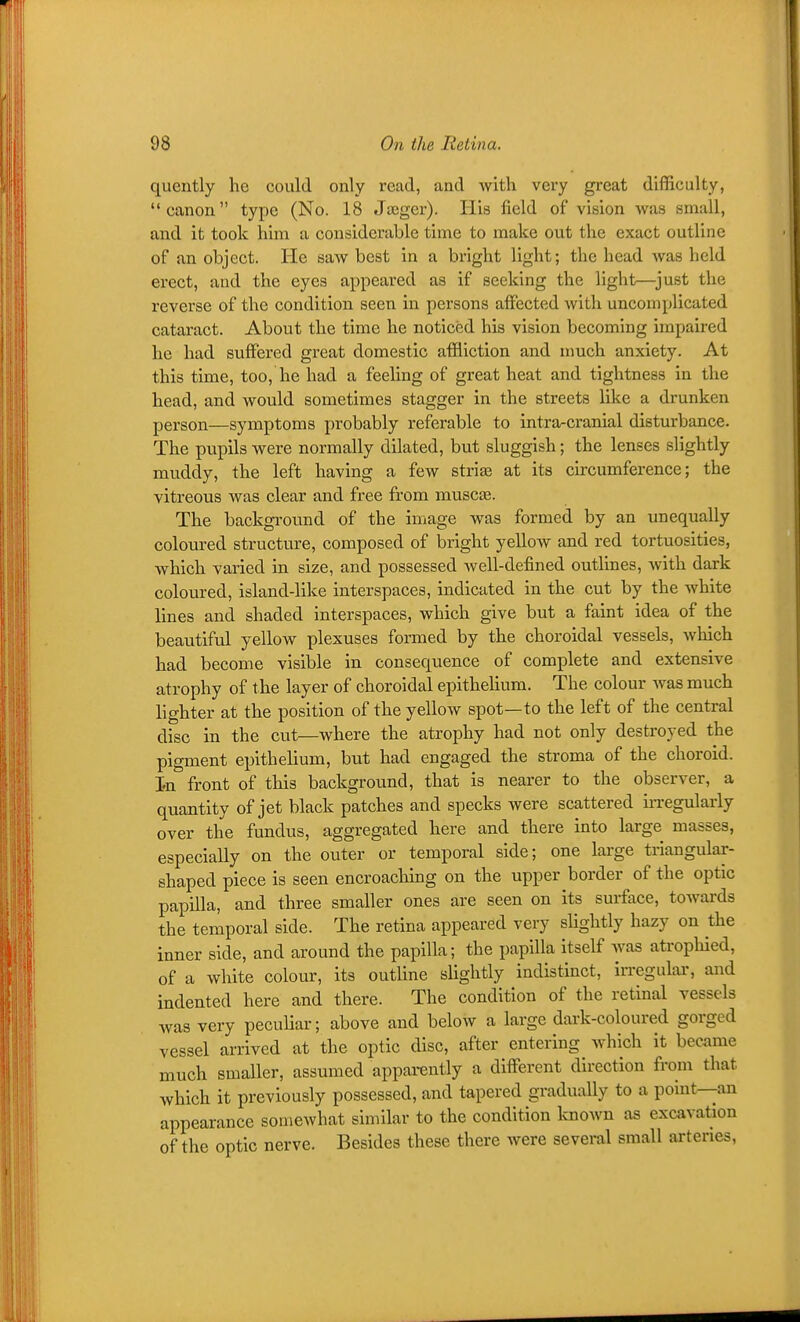 quently he could only read, and with very great difficulty, canon type (No. 18 Jaeger). His field of vision was small, and it took him a considerable time to make out the exact outline of an object. He saw best in a bright light; the head was held erect, and the eyes appeared as if seeking the light—^just the reverse of the condition seen in persons affected with uncomplicated cataract. About the time he noticed his vision becoming impaired he had suffered great domestic affliction and nmch anxiety. At this time, too, he had a feeling of great heat and tightness in the head, and would sometimes stagger in the streets like a drunken person—symptoms probably referable to intra-cranial disturbance. The pupils were normally dilated, but sluggish; the lenses slightly muddy, the left having a few stri^ at its circumference; the vitreous was clear and free from muscas. The background of the image was formed by an unequally coloured structure, composed of bright yellow and red tortuosities, which varied in size, and possessed well-defined outlines, with dark coloured, island-like interspaces, indicated in the cut by the white lines and shaded interspaces, which give but a faint idea of the beautiful yellow plexuses formed by the choroidal vessels, which had become visible in consequence of complete and extensive atrophy of the layer of choroidal epithehum. The colour was much lighter at the position of the yellow spot—to the left of the central disc in the cut—where the atrophy had not only destroyed the pigment epithelium, but had engaged the stroma of the choroid. In front of this background, that is nearer to the observer, a quantity of jet black patches and specks were scattered irregularly over the fundus, aggregated here and there into large masses, especially on the outer or temporal side; one large triangular- shaped piece is seen encroacliing on the upper border of the optic papilla, and three smaller ones are seen on its surface, towards the temporal side. The retina appeared very sUghtly hazy on the inner side, and around the papilla; the papilla itself was atrophied, of a white colour, its outline slightly indistinct, irregular, and indented here and there. The condition of the retinal vessels was very peculiar; above and below a large dark-coloured gorged vessel arrived at the optic disc, after entering which it became much smaller, assumed apparently a different direction from that which it previously possessed, and tapered gradually to a point—an appearance somewhat similar to the condition loiown as excavation of the optic nerve. Besides these there were several small ai-tenes.