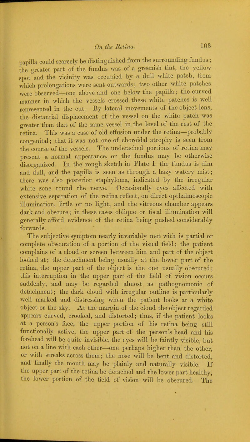 papilla could scarcely be distinguished from the surrounding fundus; the greater part of the fundus was of a greenish tint, the yellow spot'^and the vicinity was occupied by a dull white patch, from which prolongations were sent outwards; two other white patches were observed—one above and one below the papilla; the curved manner in which the vessels crossed these Avhite patches is well represented in the cut. By lateral movements of the object lens, the distantial displacement of the vessel on the white patch was greater than that of the same vessel in the level of the rest of the retina. This Avas a case of old effusion under the retina—probably congenital; that it was not one of choroidal atrophy is seen from the course of the vessels. The undetached portions of retina may present a normal appearance, or the fundus may be otherwise disorganized. In the rough sketch in Plate I. the fundus is dim and dull, and the papilla is seen as through a hazy watery mist; there was also posterior staphyloma, indicated by the irregular white zone round the nerve. Occasionally eyes affected with extensive separation of the retina reflect, on direct opthalmoscopic illumination, little or no light, and the vitreous chamber appears dark and obscure; in these cases oblique or focal illumination will generally afford evidence of the retina being pushed considerably forwards. The subjective symptom nearly invariably met with is partial or complete obscuration of a portion of the visual field; the patient complains of a cloud or screen between him and part of the object looked at; the detachment being visually at the lower part of the retina, the upper part of the object is the one usually obscured; this interruption in the upper part of the field of vision occurs suddenly, and may be regarded almost as pathognomonic of detachment; the dark cloud with UTegular outline is particularly well marked and distressing when the patient looks at a white object or the sky. At the margin of the cloud the object regarded appears curved, crooked, and distorted; thus, if the patient looks at a person's face, the upper portion of his retina being still functionally active, the upper part of the person's head and his forehead will be quite invisible, the eyes will be faintly visible, but not on a line with each other—one perhaps higher than the other, or with streaks across them; the nose will be bent and distorted, and finally the mouth may be plainly and naturally visible. If the upper part of the retina be detached and the lower part healthy, the lower portion of the field of vision will be obscured. The