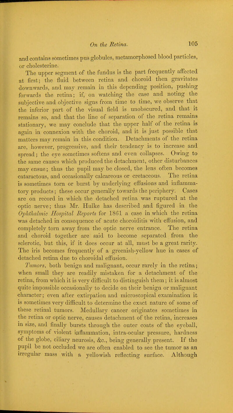 and contains sometimes pus globules, metamorphosed blood particles, or cholesterine. The upper segment of the fundus is the part frequently affected at first; the fluid between retina and choroid then gravitates downwards, and may remain in this depending position, pushing forwards the retina; if, on watching the case and noting the subjective and objective signs from time to time, we observe that the inferior part of the visual field is unobscured, and that it remains so, and that the line of separation of the retina remains stationary, we may conclude that the upper half of the retina is again in connexion with the choroid, and it is just possible that matters may remain in this condition. Detachments of the retiaa are, however, progressive, and their tendency is to increase and spread; the eye sometimes softens and even collapses. Owing to the same causes which produced the detachment, other disturbances may ensue; thus the pupil may be closed, the lens often becomes cataractous, and occasionally calcareous or cretaceous. The retina is sometimes torn or burst by underlying effusions and inflamma- tory products; these occur generally towards the periphery. Cases are on record in which the detached retina was ruptured at the optic nerve; thus Mr. Hulke has described and figured in the Ophthalmic Hospital Reports for 1861 a case in which the retina was detached in consequence of acute choroiditis Avith effusion, and completely torn away from the optic nerve entrance. The retina and choroid together are said to become separated from the sclerotic, but this, if it does occur at all, must be a great rarity. The iris becomes frequently of a greenish-yellow hue in cases of detached retina due to choroidal effusion. Tumors, both benign and malignant, occur rarely in the retina; when small they are readily mistaken for a detachment of tlie retina, from which it is very difficult to distinguish them; it is almost quite impossible occasionally to decide on their benign or malignant character; even after extirpation and microscopical examination it is sometimes very difficult to determine the exact nature of some of these retinal tumors. Medullary cancer originates sometimes in the retina or optic nerve, causes detachment of the retina, increases in size, and finally bursts through the outer coats of the eyeball, symptoms of violent inflammation, intra-ocular pressure, hardness of the globe, ciliary neurosis, &c., being generally present. If the pupil be not occluded we are often enabled to see the tumor as an irregular mass with a yellowish reflecting surface. Although