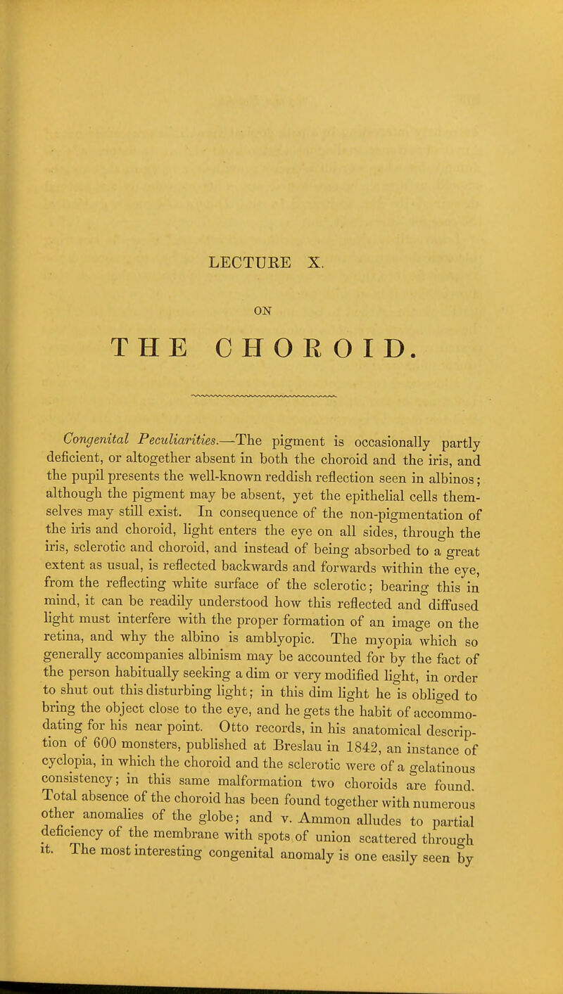 ON THE CHOR OID. Congenital Peculiarities.—The pigment is occasionally partly deficient, or altogether absent in both the choroid and the iris, and the pupil presents the well-known reddish reflection seen in albinos; although the pigment may be absent, yet the epithelial cells them- selves may still exist. In consequence of the non-pigmentation of the ii-is and choroid, light enters the eye on all sides, through the iris, sclerotic and choroid, and instead of being absorbed to a great extent as usual, is reflected backwards and forwards within the eye, from the reflecting white surface of the sclerotic; bearing this in mind, it can be readily understood how this reflected and diff'used light must interfere with the proper formation of an image on the retina, and why the albino is amblyopic. The myopia which so generally accompanies albinism may be accounted for by the fact of the person habitually seeking a dim or very modified light, in order to shut out this disturbing light; in this dim light he is obliged to bring the object close to the eye, and he gets the habit of accommo- dating for his near point. Otto records, in his anatomical descrip- tion of 600 monsters, published at Breslau in 1842, an instance of cyclopia, in which the choroid and the sclerotic were of a gelatinous consistency; in this same malformation two choroids are found. Total absence of the choroid has been found together with numerous other anomalies of the globe; and v. Ammon alludes to partial deficiency of the membrane with spots of union scattered through It. The most mteresting congenital anomaly is one easily seen by