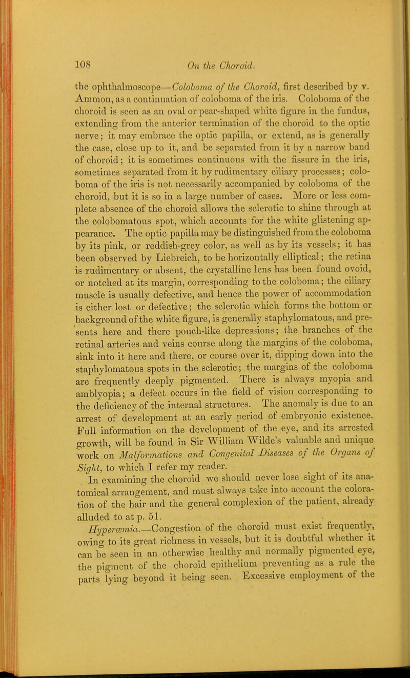 the ophthalmoscope—Colohoma of the Choroid, first described by v. Amnion, as a continuation of coloboma of the iris. Coloboma of the choroid is seen as an oval or pear-shaped white figure in the fundus, extending from the anterior termination of the choroid to the optic nerve; it may embrace the optic papilla, or extend, as is generally the case, close up to it, and be separated from it by a narrow band of choroid; it is sometimes continuous with the fissure in the iris, sometimes separated from it by rudimentary ciliary processes; colo- boma of the iris is not necessarily accompanied by coloboma of the choroid, but it is so in a large number of cases. More or less com- plete absence of the choroid allows the sclerotic to shine through at the colobomatous spot, Avhich accounts for the white glistening ap- pearance. The optic papilla may be distinguished from the coloboma by its pink, or reddish-grey color, as well as by its vessels; it haa been observed by Liebreich, to be horizontally elliptical; the retina is rudimentary or absent, the crystalline lens has been found ovoid, or notched at its margin, corresponding to the coloboma; the ciliary muscle is usually defective, and hence the power of accommodation is either lost or defective; the sclerotic which forms the bottom or background of the white figure, is generally staphylomatous, and pre- sents here and there pouch-like depressions; the branches of the retinal arteries and veins course along the margins of the coloboma, sink into it here and there, or course over it, dipping down into the staphylomatous spots in the sclerotic; the margins of the coloboma are frequently deeply pigmented. There is always myopia and amblyopia; a defect occurs in the field of vision corresponding to the deficiency of the internal structures. The anomaly is due to an arrest of development at an early period of embryonic existence. Full information on the development of the eye, and its arrested growth, will be found in Sir William Wilde's valuable and unique work on Malformations and Congenital Diseases of the Organs of Sight, to which I refer my reader. In examining the choroid Ave should never lose sight of its ana- tomical arrangement, and must always take into account the colora- tion of the hair and the general complexion of the patient, abeady alluded to at p. 51. Ilijpercemia.—Congestion of the choroid must exist frequently, owing to its great richness in vessels, but it is doubtful whether it can b'e seen in an otherwise healthy and normally pigmented eye, the pigment of the choroid epithelium preventing as a rule the parts lying beyond it being seen. Excessive employment of the